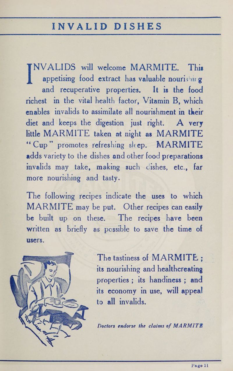 INVALID DISHES NVALIDS will welcome MARMITE. This | appetising food extract has valuable nouris'ir g and recuperative properties. It is the food richest in the vital health factor, Vitamin B, which enables invalids to assimilate all nourishment in their diet and keeps the digestion just right. A very little MARMITE taken at night as MARMITE ‘‘Cup” promotes refreshing sleep. MARMITE adds variety to the dishes and other food preparations mvalids may take, making such cishes, etc., far more nourishing and tasty. The following recipes indicate the uses to which MARMITE may be put. Other recipes can easily be built up on these. The recipes have been written as briefly as possible to save the time of The tastiness of MARMITE ; its nourishing and healthcreating properties ; its handiness ; and its economy in use, will appeal to all invalids. Doctors endorse the claims of MARMITE