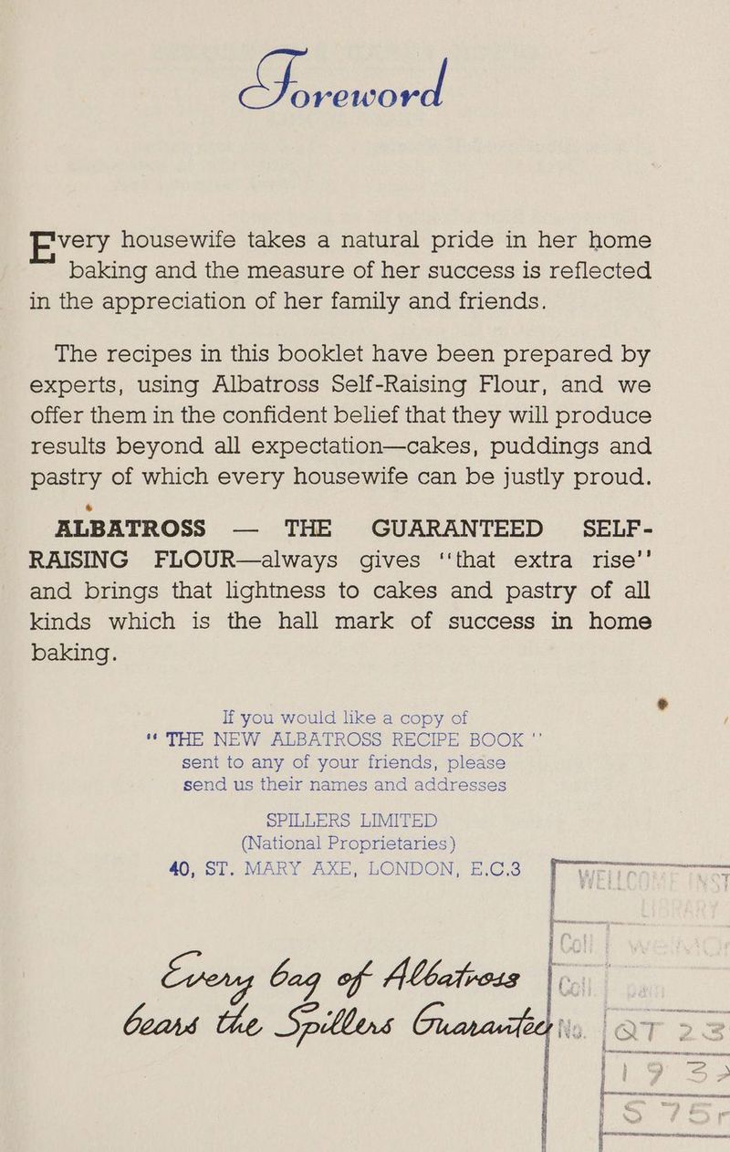 very housewife takes a natural pride in her home baking and the measure of her success is reflected in the appreciation of her family and friends. The recipes in this booklet have been prepared by experts, using Albatross Self-Raising Flour, and we offer them in the confident belhef that they will produce results beyond all expectation—cakes, puddings and pastry of which every housewife can be justly proud. ALBATROSS — THE GUARANTEED SELF- RAISING FLOUR—always gives ‘‘that extra rise’’ and brings that lightness to cakes and pastry of all kinds which is the hall mark of success in home baking. If you would like a copy of “THE NEW cALBATROSS RECIPE. BOOK “ sent to any of your friends, please send us their names and addresses SPILLERS LIMITED (National Proprietaries) i ye: Serta a ae