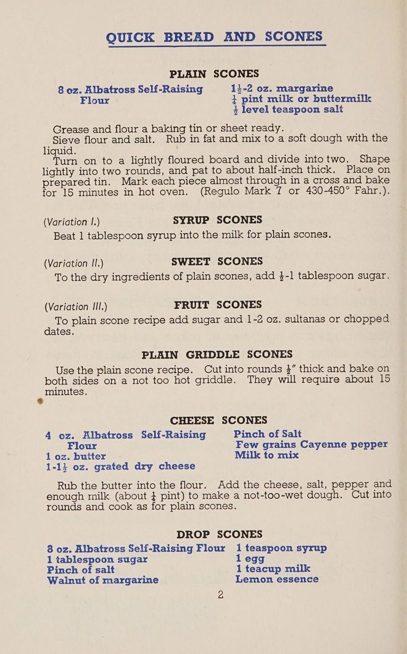 QUICK BREAD AND SCONES PLAIN SCONES 8 oz. Albatross Self-Raising 14-2 oz. margarine Flour } pint milk or buttermilk 4 level teaspoon salt Grease and flour a baking tin or sheet ready. Sieve flour and salt. Rub in fat and mix to a soft dough with the liquid. . Cae on to a lightly floured board and divide intotwo. Shape lightly into two rounds, and pat to about half-inch thick. Place on prepared tin. Mark each piece almost through in a cross and bake for 15 minutes in hot oven. (Regulo Mark 7 or 430-450° Fahr.). (Variation I.) SYRUP SCONES Beat 1 tablespoon syrup into the milk for plain scones. (Variation II.) SWEET SCONES To the dry ingredients of plain scones, add 3-1 tablespoon sugar. (Variation III.) FRUIT SCONES To plain scone recipe add sugar and 1-2 oz, sultanas or chopped dates. PLAIN GRIDDLE SCONES Use the plain scone recipe. Cut into rounds }” thick and bake on both sides on a not too hot griddle. They will require about 15 minutes. CHEESE SCONES 4 oz. Albatross Self-Raising Pinch of Salt Flour Few grains Cayenne pepper 1 oz. butter Milk to mix 1-14 oz. grated dry cheese Rub the butter into the flour. Add the cheese, salt, pepper and enough milk (about } pint) to make a not-too-wet dough. Cut into rounds and cook as for plain scones. DROP SCONES 8 oz. Albatross Self-Raising Flour 1 teaspoon syrup 1 tablespoon sugar 1 egg Pinch of salt 1 teacup milk Walnut of margarine Lemon essence
