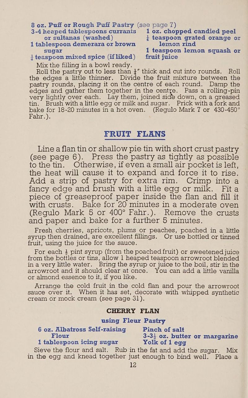 8 oz. Puff or Rough Puff Pastry (see page 7) 3-4 heaped tablespoons currants 1 0z. chopped candied peel or sultanas (washed) } teaspoon grated orange or 1 tablespoon demerara or brown lemon rind sugar 1 teaspoon lemon squash or 1 teaspoon mixed spice (ifliked) fruit juice Mix the filling in a bowl ready. Roll the pastry out to less than }” thick and cut into rounds. Roll the edges a little thinner. Divide the fruit mixture between the pastry rounds, placing it on the centre of each round. Damp the edges and gather them together in the centre. Pass a rolling-pin very lightly over each. Lay them, joined side down, on a greased tin. Brush witha little egg or milk and sugar. Prick witha fork and bake for 18-20 minutes ina hot oven. (Regulo Mark 7 or 480-450° FParite): FRUIT FLANS Line a flan tin or shallow pie tin with short crust pastry (see page 6). Press the pastry as tightly as possible to the tin. Otherwise, if even a small air pocket is left, the heat will cause it to expand and force it to rise. Add a strip of pastry for extra rim. Crimp into a fancy edge and brush with a little egg or milk. Fita piece of greaseproof paper inside the flan and fill it with crusts. Bake for 20 minutes in a moderate oven (Regulo Mark 5 or 400° Fahr.). Remove the crusts and paper and bake for a further 5 minutes. Fresh cherries, apricots, plums or peaches, poached in a little syrup then drained, are excellent fillings. Or use bottled or tinned fruit, using the juice for the sauce. For each 4 pint syrup (from the poached fruit) or sweetened juice from the bottles or tins, allow 1 heaped teaspoon arrowroot blended in a very little water. Bring the syrup or juice to the boil, stir in the arrowroot and it should clear at once. You can add a little vanilla or almond essence to it, if you like. Arrange the cold fruit in the cold flan and pour the arrowroot sauce over it. When it has set, decorate with whipped synthetic cream or mock cream (see page 31). CHERRY FLAN using Fleur Pastry 6 oz. Albatross Self-raising Pinch of salt Flour 3-35 oz. butter or margarine 1 tablespoon icing sugar Yolk of 1 egg Sieve the flour and salt. Rub in the fat and add the sugar. Mix in the egg and knead together just enough to bind well. Place a