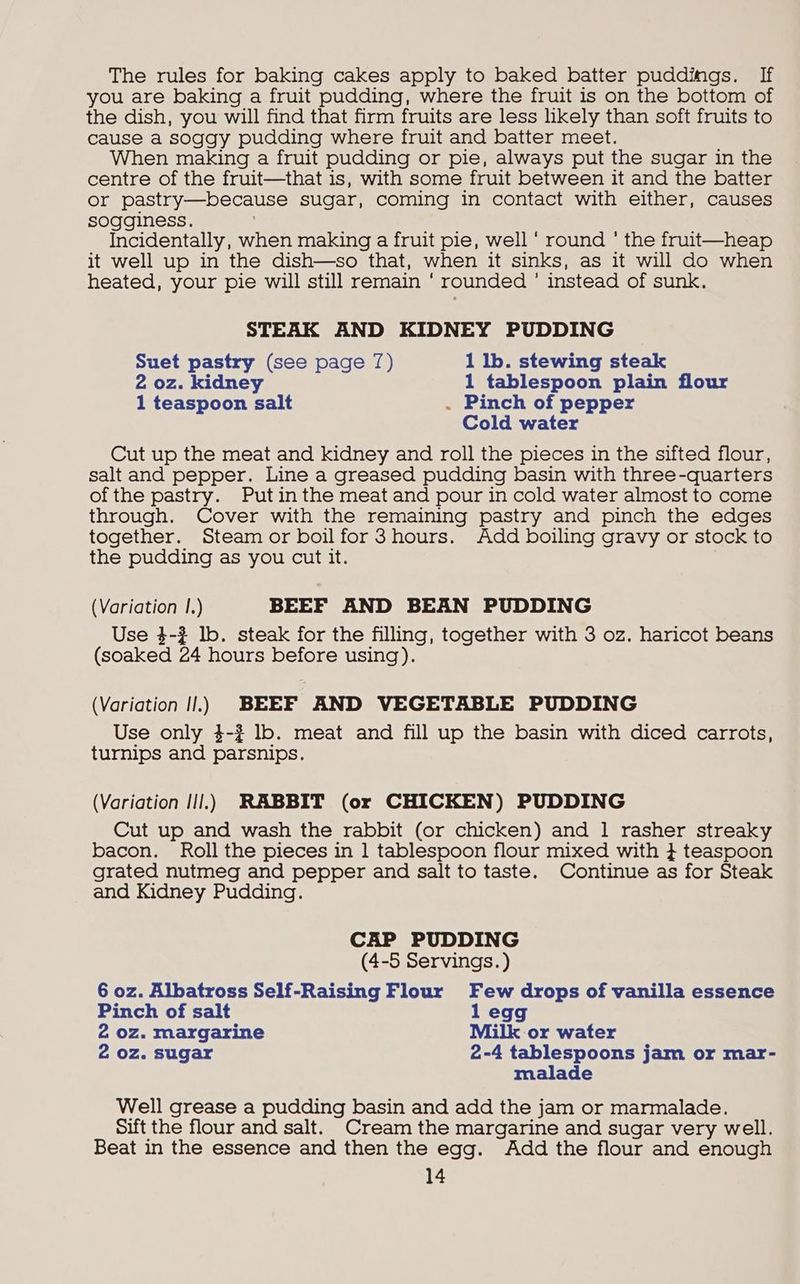 The rules for baking cakes apply to baked batter puddings. If you are baking a fruit pudding, where the fruit is on the bottom of the dish, you will find that firm fruits are less hikely than soft fruits to cause a soggy pudding where fruit and batter meet. When making a fruit pudding or pie, always put the sugar in the centre of the fruit—that is, with some fruit between it and the batter or pastry—because sugar, coming in contact with either, causes sogginess. Incidentally, when making a fruit pie, well ‘ round ' the fruit—heap it well up in the dish—so that, when it sinks, as it will do when heated, your pie will still remain ' rounded ’ instead of sunk. STEAK AND KIDNEY PUDDING Suet pastry (see page 7) 1 lb. stewing steak 2 oz. kidney 1 tablespoon plain flour 1 teaspoon matt . Pinch of pepper Cold water Cut up the meat and kidney and roll the pieces in the sifted flour, salt and pepper. Line a greased pudding basin with three-quarters of the pastry. Putin the meat and pour in cold water almost to come through. Cover with the remaining pastry and pinch the edges together. Steam or boil for 3hours. Add boiling gravy or stock to the pudding as you cut it. (Variation |.) BEEF AND BEAN PUDDING Use 4-2 lb. steak for the filling, together with 3 oz. haricot beans (soaked 24 hours before using). (Variation Il.) BEEF AND VEGETABLE PUDDING Use only 4-3? lb. meat and fill up the basin with diced carrots, turnips and parsnips. (Variation Ill.) RABBIT (or CHICKEN) PUDDING Cut up and wash the rabbit (or chicken) and 1 rasher streaky bacon. Roll the pieces in 1 tablespoon flour mixed with } teaspoon grated nutmeg and pepper and salt to taste. Continue as for Steak and Kidney Pudding. CAP PUDDING (4-5 Servings.) 6 oz. Albatross Self-Raising Flour Few drops of vanilla essence Pinch of salt 1 egg 2 oz. margarine Milk or water 2 oz. sugar 2-4 tablespoons jam or mar- malade Well grease a pudding basin and add the jam or marmalade. Sift the flour and salt. Cream the margarine and sugar very well. Beat in the essence and then the egg. Add the flour and enough