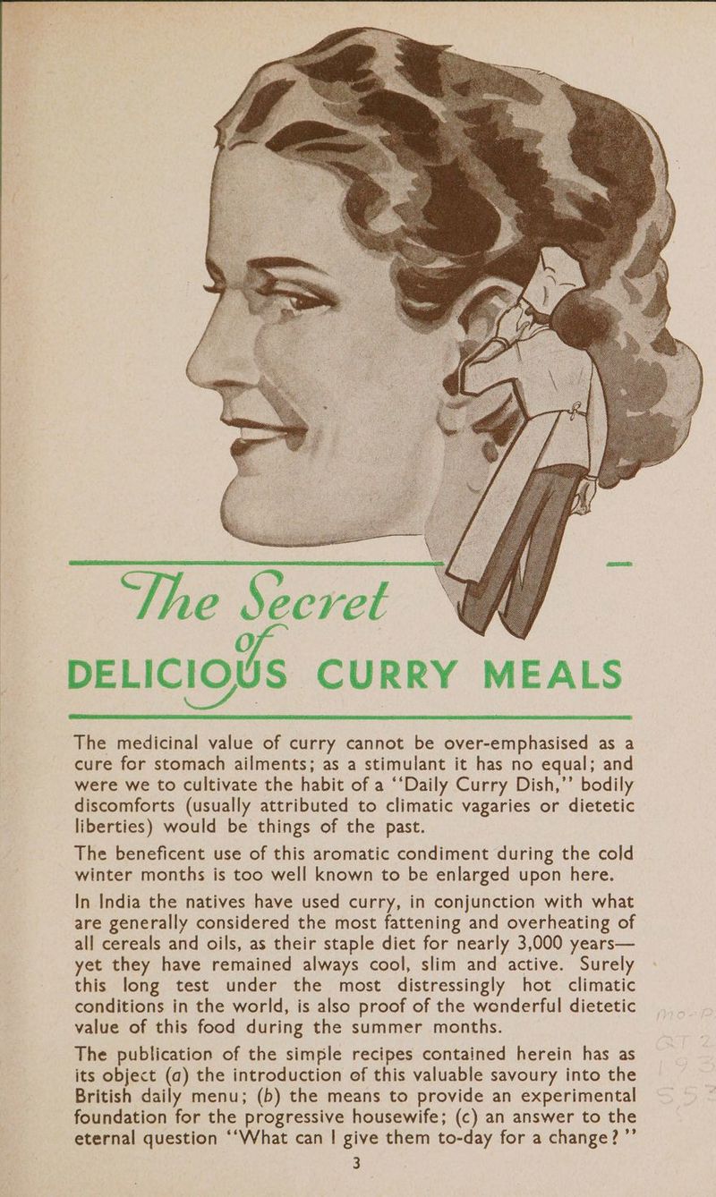 She Secret -DELICI los CURRY MEALS The medicinal value of curry cannot be over-emphasised as a cure for stomach ailments; as a stimulant it has no equal; and were we to cultivate the habit of a ‘‘Daily Curry Dish,’’ bodily discomforts (usually attributed to climatic vagaries or dietetic liberties) would be things of the past. The beneficent use of this aromatic condiment during the cold winter months is too well known to be enlarged upon here. In India the natives have used curry, in conjunction with what are generally considered the most fattening and overheating of all cereals and oils, as their staple diet for nearly 3,000 years— yet they have remained always cool, slim and active. Surely this long test under the most distressingly hot climatic conditions in the world, is also proof of the wonderful dietetic value of this food during the summer months. The publication of the simple recipes contained herein has as its object (a) the introduction of this valuable savoury into the British daily menu; (b) the means to provide an experimental foundation for the progressive housewife; (c) an answer to the eternal question ‘“‘What can | give them to-day for a change? ’”’