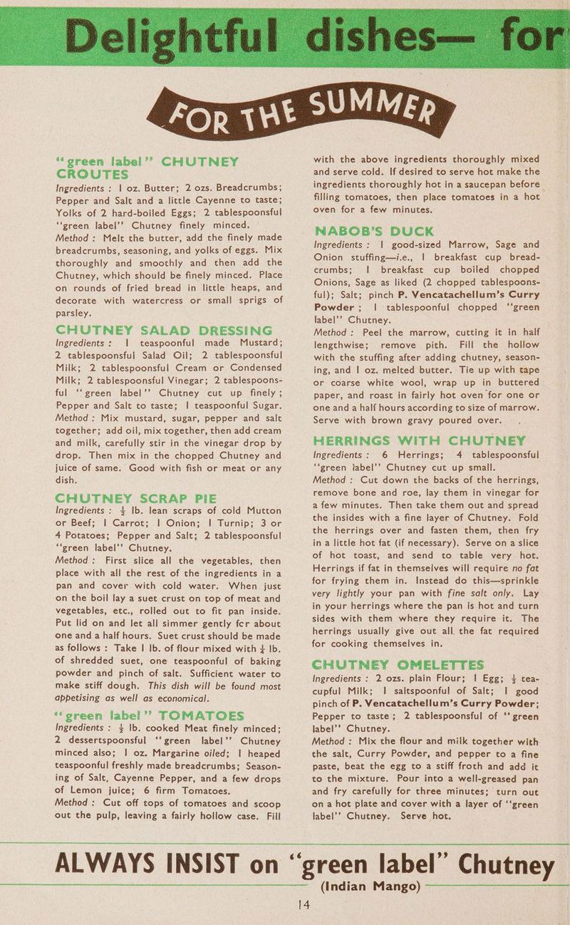 ‘‘green label’? CHUTNEY CROUTES Ingredients : | oz. Butter; 2 ozs. Breadcrumbs; Pepper and Salt and a little Cayenne to taste; Yolks of 2 hard-boiled Eggs; 2 tablespoonsful ‘‘green label’? Chutney finely minced. Method: Melt the butter, add the finely made breadcrumbs, seasoning, and yolks of eggs. Mix thoroughly and smoothly and then add the Chutney, which should be finely minced. Place on rounds of fried bread in little heaps, and decorate with watercress or small sprigs of parsley. CHUTNEY SALAD DRESSING Ingredients: | teaspoonful made Mustard; 2 tablespoonsful Salad Oil; 2 tablespoonsful Milk; 2 tablespoonsful Cream or Condensed Milk; 2 tablespoonsful Vinegar; 2 tablespoons- ful ‘‘ green label’? Chutney cut up finely ; Pepper and Salt to taste; | teaspoonful Sugar. Method : Mix mustard, sugar, pepper and salt together; add oil, mix together, then add cream and milk, carefully stir in the vinegar drop by drop. Then mix in the chopped Chutney and juice of same. Good with fish or meat or any dish. CHUTNEY SCRAP PIE Ingredients : 4 Ib. lean scraps of cold Mutton or Beef; | Carrot; | Onion; | Turnip; 3 or 4 Potatoes; Pepper and Salt; 2 tablespoonsful ““green label’? Chutney. Method: First slice all the vegetables, then place with all the rest of the ingredients in a pan and cover with cold water. When just on the boil lay a suet crust on top of meat and vegetables, etc., rolled out to fit pan inside. Put lid on and let all simmer gently fer about one and a half hours. Suet crust should be made as follows : Take I Ib. of flour mixed with + Ib. of shredded suet, one teaspoonful of baking powder and pinch of salt. Sufficient water to make stiff dough. This dish will be found most appetising as well as economical. ‘‘green label’? TOMATOES Ingredients : 4 |b. cooked Meat finely minced; 2 dessertspoonsful ‘‘green label’’ Chutney minced also; | oz. Margarine oiled; | heaped teaspoonful freshly made breadcrumbs; Season- ing of Salt, Cayenne Pepper, and a few drops of Lemon juice; 6 firm Tomatoes. Method : Cut off tops of tomatoes and scoop out the pulp, leaving a fairly hollow case. Fill 14 ingredients thoroughly hot in a saucepan before filling tomatoes, then place tomatoes in a hot oven for a few minutes. NABOB’S DUCK Ingredients : | good-sized Marrow, Sage and Onion stuffing—i.e., | breakfast cup bread- crumbs; | breakfast cup boiled chopped Onions, Sage as liked (2 chopped tablespoons- ful); Salt; pinch P. Vencatachellum’s Curry Powder; | tablespoonful chopped ‘‘green label’? Chutney. Method: Peel the marrow, cutting it in half lengthwise; remove pith. Fill the hollow with the stuffing after adding chutney, season- ing, and | oz. melted butter. Tie up with tape or coarse white wool, wrap up in buttered paper, and roast in fairly hot oven for one or one and a half hours according to size of marrow. Serve with brown gravy poured over. HERRINGS WITH CHUTNEY Ingredients: 6 Herrings; 4 tablespoonsful **green label’’ Chutney cut up small. Method : Cut down the backs of the herrings, remove bone and roe, lay them in vinegar for a few minutes. Then take them out and spread the insides with a fine layer of Chutney. Fold the herrings over and fasten them, then fry in a little hot fat (if necessary). Serve ona slice of hot toast, and send to table very hot. Herrings if fat in themselves will require no fat for frying them in. Instead do this—sprinkle very lightly your pan with fine salt only. Lay in your herrings where the pan is hot and turn sides with them where they require it. The herrings usually give out all. the fat required for cooking themselves in. CHUTNEY OMELETTES Ingredients : 2 ozs. plain Flour; ! Egg; 4 tea- cupful Milk; 1 saltspoonful of Salt; | good pinch of P. Vencatachellum’s Curry Powder; Pepper to taste; 2 tablespoonsful of ‘* green label’? Chutney. Method : Mix the flour and milk together with the salt, Curry Powder, and pepper to a fine paste, beat the egg to a stiff froth and add it to the mixture. Pour into a well-greased pan and fry carefully for three minutes: turn out ona hot plate and cover with a layer of ‘‘green label’? Chutney. Serve hot. (Indian Mango)