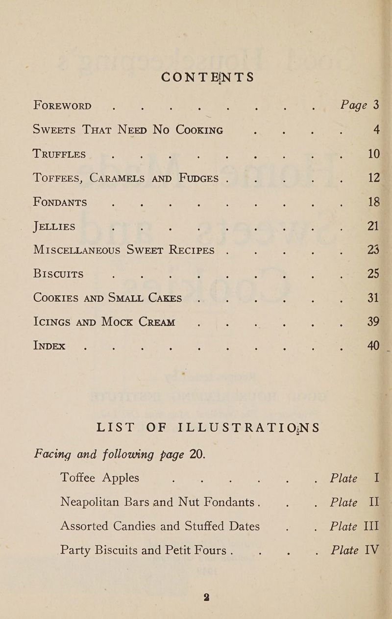 CONTENTS FOREWORD. é : A ; : : ; Page 3 Sweets THat NEED No CookInG ; 4 TRUFFLES : : } : 10 TOFFEES, CARAMELS AND FUDGES . 4 4 ; : 12 FoNDANTS ‘ : : ; ; : : 18 JELLIES : : ; : : : ; Zi MISCELLANEOUS SWEET RECIPES . A , 23 BISCUITS : : : : ‘ : > ae COOKIES AND SMALL CAKES . ; , : : ; 31 Ictncs AND Mock CREAM. : : : ee INDEX . : : : : . : : : 40 _ LIST OF ILLUSTRATIONS Facing and following page 20. Toffee Apples : : : . Pics Neapolitan Bars and Nut Fondants. . | Platewe Assorted Candies and Stuffed Dates . Plate Il Party Biscuits and Petit Fours . 4 . Plate 1Vi