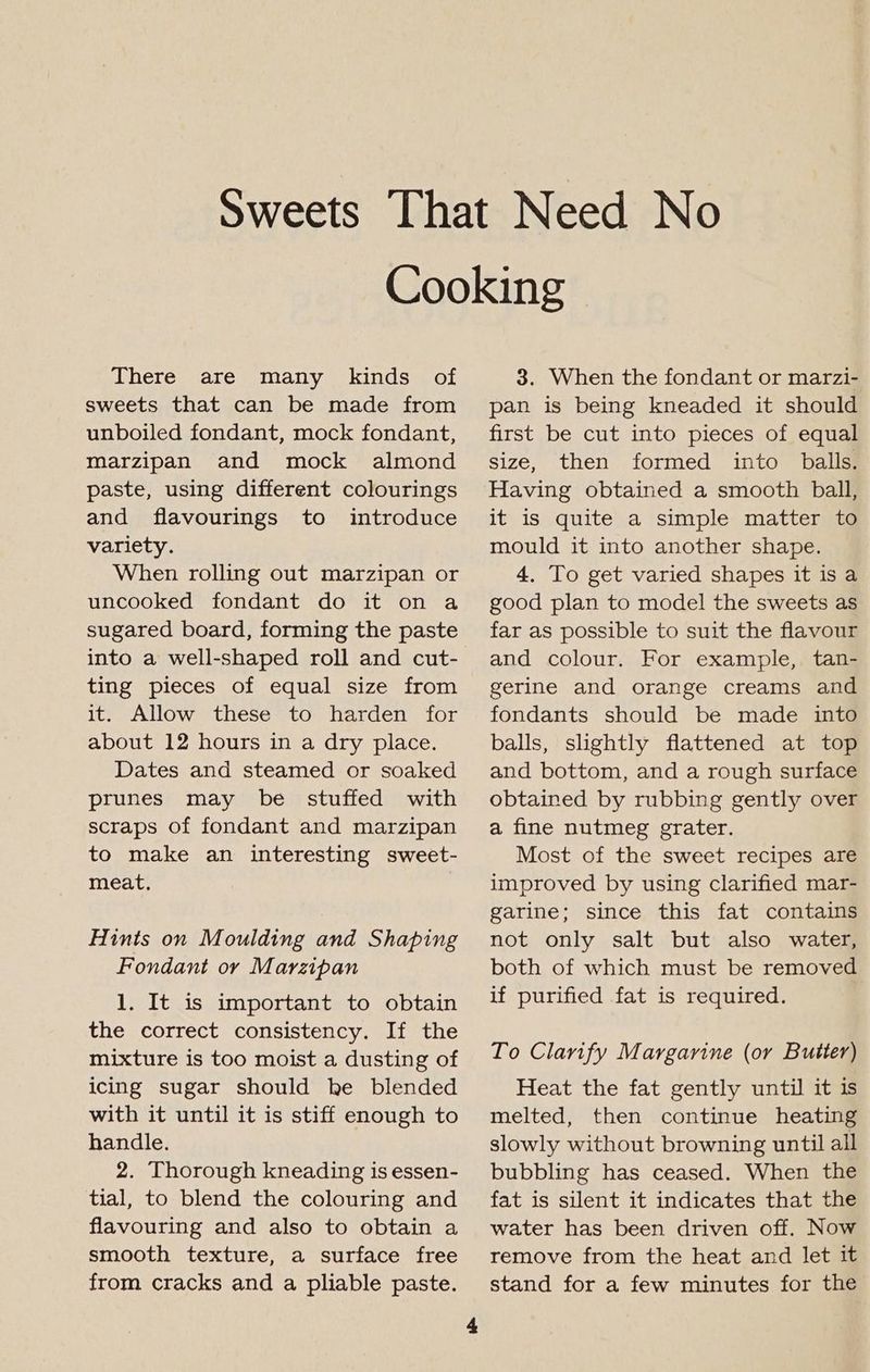 There are many kinds of sweets that can be made from unboiled fondant, mock fondant, marzipan and mock almond paste, using different colourings and flavourings to introduce variety. When rolling out marzipan or uncooked fondant do it on a sugared board, forming the paste into a well-shaped roll and cut- ting pieces of equal size from it. Allow these to harden for about 12 hours in a dry place. Dates and steamed or soaked prunes may be stuffed with scraps of fondant and marzipan to make an interesting sweet- meat. Hints on Moulding and Shaping Fondant oy Marzipan 1. It is important to obtain the correct consistency. If the mixture is too moist a dusting of icing sugar should he blended with it until it is stiff enough to handle. 2. Thorough kneading is essen- tial, to blend the colouring and flavouring and also to obtain a smooth texture, a surface free from cracks and a pliable paste. 4 3. When the fondant or marzi- pan is being kneaded it should first be cut into pieces of equal size, then formed into balls. Having obtained a smooth ball, it is quite a simple matter to mould it into another shape. 4. To get varied shapes it is a good plan to model the sweets as far as possible to suit the flavour and colour. For example, tan- gerine and orange creams and fondants should be made into balls, slightly flattened at top and bottom, and a rough surface obtained by rubbing gently over a fine nutmeg grater. Most of the sweet recipes are improved by using clarified mar- garine; since this fat contains not only salt but also water, both of which must be removed if purified fat is required. To Clarify Margarine (or Butter) Heat the fat gently until it is melted, then continue heating slowly without browning until all bubbling has ceased. When the fat is silent it indicates that the water has been driven off. Now remove from the heat and let it stand for a few minutes for the