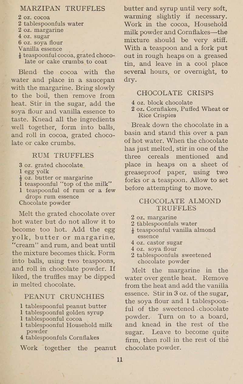 MARZIPAN TRUFFLES 2 0z. cocoa 2 tablespoonfuls water 2 oz. Margarine 4 oz. sugar 6 oz. soya flour Vanilla essence _ , 4 teaspoonful cocoa, grated choco- late or cake crumbs to coat Blend the cocoa with the water and place in a saucepan with the margarine. Bring slowly to the boil, then remove from heat. Stir in the sugar, add the soya flour and vanilla essence to taste. Knead all the ingredients well together, form into balls, and roll in cocoa, grated choco- late or cake crumbs. RUM TRUFFLES 3 oz. grated chocolate_ 1 egg yolk 4 oz. butter or margarine 1 teaspoonful “‘top of the milk” 1 teaspoonful of rum or a few drops rum essence Chocolate powder Melt the grated chocolate over hot water but do not allow it to become too hot. Add the egg yolk, butter or margarine, “cream’’ and rum, and beat until the mixture becomes thick. Form into balls, using two teaspoons, and roll in chocolate powder. If liked, the truffles may be dipped in melted chocolate. PEANUT CRUNCHIES 1 tablespoonful peanut butter 1 tablespoonful golden syrup 1 tablespoonful cocoa | 1 tablespoonful Household milk powder 4 tablespoonfuls Cornflakes Work together the peanut 11 butter and syrup until very soft, warming slightly if necessary. Work in the cocoa, Household milk powder and Cornflakes—the mixture should be very stiff. With a teaspoon and a fork put out in rough heaps on a greased tin, and leave in a cool place several hours, or overnight, to dry. CHOCOLATE CRISPS 4 oz. block chocolate 2 oz. Cornflakes, Puffed Wheat or Rice Crispies Break down the chocolate ina basin and stand this over a pan of hot water. When the chocolate has just melted, stir in one of the three cereals mentioned and place in heaps ona sheet. of greaseproof paper, using two forks or a teaspoon. Allow to set before attempting to move. CHOCOLATE ALMOND PRUEBLES 2 oz. Margarine 2 tablespoonfuls water 4 teaspoonful vanilla almond essence 4 oz. castor sugar 4 oz. soya flour 2 tablespoonfuls sweetened chocolate powder Melt the margarine in the water over gentle heat. Remove from the heat and add the vanilla essence: Stir in 3 oz. OF the sugar, the soya flour and 1 tablespoon- ful of the sweetened .chocolate powder.. Turn on to a board, and knead im the rest .of the sugar. Leave to become quite firm, then roll in the rest of the chocolate powder.