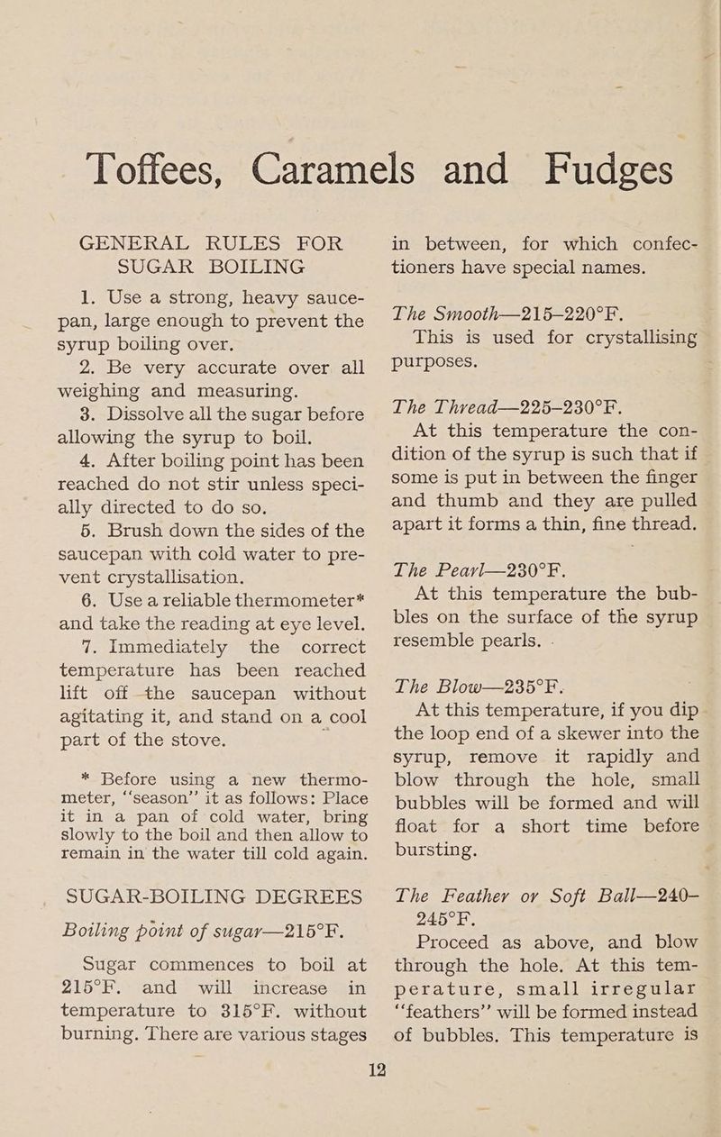 GENERAL RULES FOR SUGAR BOILING 1. Use a strong, heavy sauce- pan, large enough to prevent the syrup boiling over. 2. Be very accurate over all weighing and measuring. 3. Dissolve all the sugar before allowing the syrup to boil. 4. After boiling point has been reached do not stir unless speci- ally directed to do so. 5. Brush down the sides of the saucepan with cold water to pre- vent crystallisation. 6. Use a reliable thermometer* and take the reading at eye level. 7. Immediately the correct temperature has been reached lift off the saucepan without agitating it, and stand on a cool part of the stove. e * Before using a new thermo- meter, ‘‘season”’ it as follows: Place it in a pan of cold water, bring slowly to the boil and then allow to remain in the water till cold again. SUGAR-BOILING DEGREES Boiling point of sugar—216°F. Sugar commences to boil at 215°F. and will increase in temperature to 315°F. without burning. There are various stages 12 in between, for which confec- tioners have special names. The Smooth—215—220°F. This is used for crystallising purposes. The Thread—225—230°F. At this temperature the con- dition of the syrup is such that if some is put in between the finger and thumb and they are pulled apart it forms a thin, fine thread. The Pearl—230°F. . At this temperature the bub- bles on the surface of the syrup resemble pearls. - The Blow—235°F. At this temperature, if you dip the loop end of a skewer into the syrup, remove it rapidly and blow through the hole, small bubbles will be formed and will float for a short time before bursting. The Feather or Soft Ball—240- 245°R, Proceed as above, and blow through the hole. At this tem- perature, small irregular “feathers” will be formed instead of bubbles. This temperature is