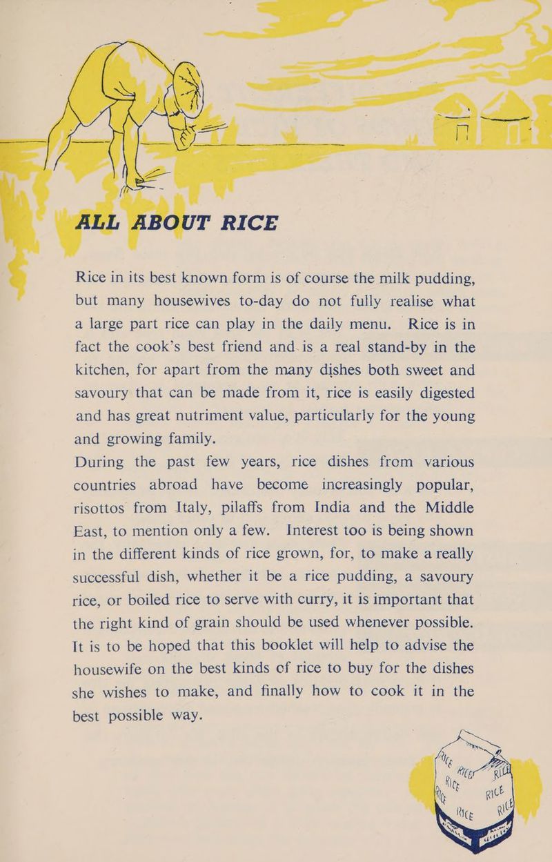 ad » Al oo. ee 15C » T RICE Rice in its best known form is of course the milk pudding, but many housewives to-day do not fully realise what a large part rice can play in the daily menu. Rice is in fact the cook’s best friend and-is a real stand-by in the kitchen, for apart from the many dishes both sweet and savoury that can be made from it, rice is easily digested and has great nutriment value, particularly for the young and growing family. During the past few years, rice dishes from various countries abroad have become increasingly popular, risottos from Italy, pilaffs from India and the Middle East, to mention only a few. Interest too is being shown in the different kinds of rice grown, for, to make a really successful dish, whether it be a rice pudding, a savoury rice, or boiled rice to serve with curry, it is important that the right kind of grain should be used whenever possible. It is to be hoped that this booklet will help to advise the housewife on the best kinds cf rice to buy for the dishes she wishes to make, and finally how to cook it in the best possible way.