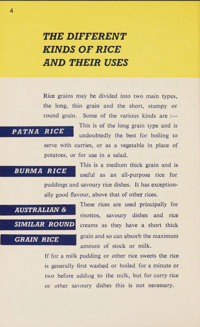 THE DIFFERENT KINDS OF RICE AND THEIR USES Rice grains may be divided into two main types, the long, thin grain and the short, stumpy or round grain. Some of the various kinds are :— This is of the long grain type and is undoubtedly the best for boiling to serve with curries, or as a vegetable in place of potatoes, or for use in a salad. This is a medium thick grain and is useful as an all-purpose rice for puddings and savoury rice dishes. It has exception- ally good flavour, above that of other rices. » These rices are used principally for AUSTRALIAN & risottos, savoury dishes and rice SE EEE Uae eli fa) creams as they have a short thick GRAIN RICE grain and so can absorb the maximum amount of stock or milk. If for a milk pudding or other rice sweets the rice is generally first washed or boiled for a minute or two before adding to the milk, but for curry rice or other savoury dishes this is not necessary.