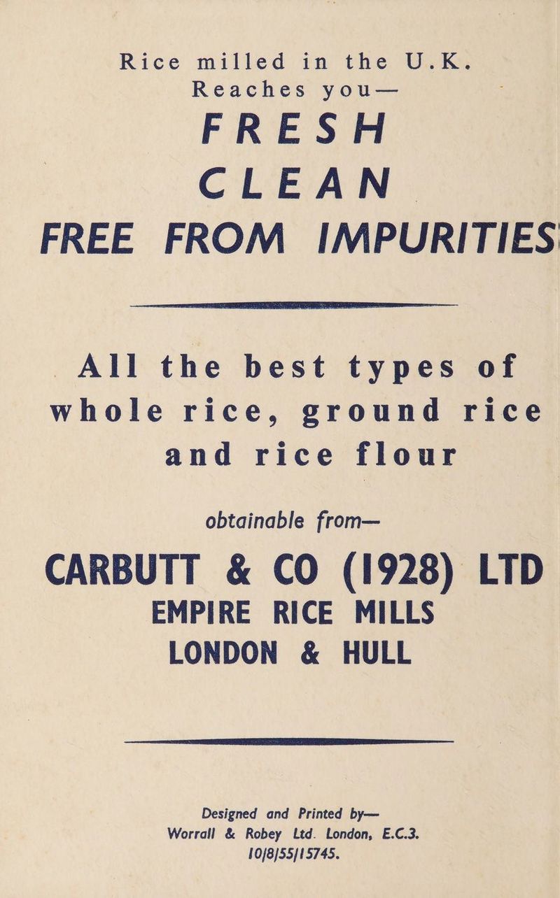 Rice milled in the U.K. Reaches you— FRESH CLEAN. FREE FROM IMPURITIES All the best types of whole rice, ground rice and rice flour obtainable from— CARBUTT &amp; CO (1928) LTD EMPIRE RICE MILLS LONDON &amp; HULL Designed and Printed by— Worrall &amp; Robey Ltd. London, E.C.3. 10/8/55/15745.
