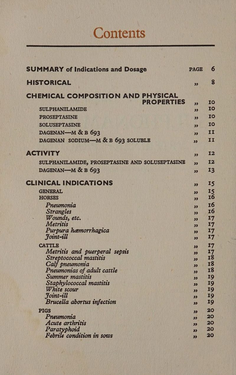 Contents SUMMARY of Indications and Dosage HISTORICAL CHEMICAL COMPOSITION AND PHYSICAL PROPERTIES SULPHANILAMIDE PROSEPTASINE SOLUSEPTASINE DAGENAN—M &amp; B 693 DAGENAN SODIUM—M &amp; B 693 SOLUBLE ACTIVITY SULPHANILAMIDE, PROSEPTASINE AND SOLUSEPTASINE DAGENAN—M &amp; B 693 CLINICAL INDICATIONS GENERAL HORSES Pneumonia Strangles Wounds, etc. Metritis Purpura hemorrhagica Foint-tll CATTLE Metritis and puerperal sepsis Streptococcal mastitis Calf pneumonia Pneumonias of adult cattle Summer mastitis Staphylococcal mastitis White scour Foint-ill Brucella abortus infection PIGS Pneumonia Acute arthritis Paratyphotd Febrile condition in sows