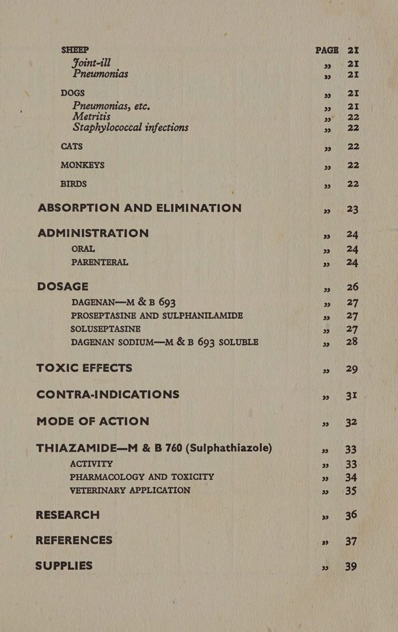 SHEEP Foint-ill Pneumonias DOGS Pneumonias, etc. Metritis Staphylococcal infections CATS MONKEYS BIRDS ABSORPTION AND ELIMINATION ADMINISTRATION ORAL PARENTERAL DOSAGE DAGENAN—M &amp; B 693 PROSEPTASINE AND SULPHANILAMIDE SOLUSEPTASINE DAGENAN SODIUM—M &amp; B 693 SOLUBLE TOXIC EFFECTS CONTRA-INDICATIONS MODE OF ACTION THIAZAMIDE—M &amp; B 760 (Sulphathiazole) ACTIVITY PHARMACOLOGY AND TOXICITY VETERINARY APPLICATION RESEARCH REFERENCES SUPPLIES 33 23 33 29 33