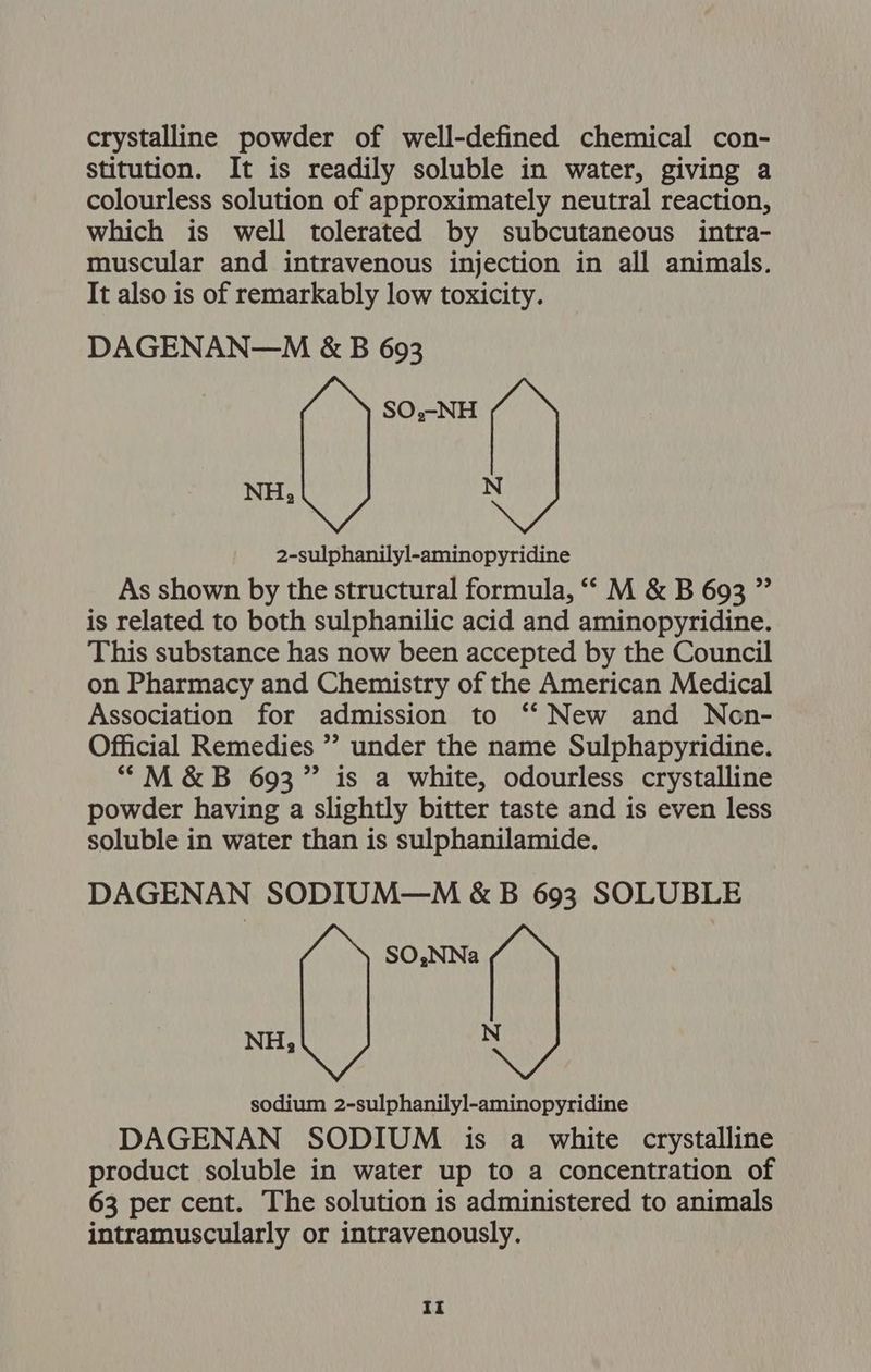 crystalline powder of well-defined chemical con- stitution. It is readily soluble in water, giving a colourless solution of approximately neutral reaction, which is well tolerated by subcutaneous intra- muscular and intravenous injection in all animals. It also is of remarkably low toxicity. DAGENAN—M &amp;B 693 ‘im 2-sulphanilyl-aminopyridine As shown by the structural formula, “‘ M &amp; B 693 ” is related to both sulphanilic acid and aminopyridine. This substance has now been accepted by the Council on Pharmacy and Chemistry of the American Medical Association for admission to ‘‘ New and Neon- Official Remedies ” under the name Sulphapyridine. “M&amp;B 693” is a white, odourless crystalline powder having a slightly bitter taste and is even less soluble in water than is sulphanilamide. DAGENAN SODIUM—M &amp;B 693 SOLUBLE SO,NNa NH, N sodium 2-sulphanilyl-aminopyridine DAGENAN SODIUM is a white crystalline product soluble in water up to a concentration of 63 per cent. The solution is administered to animals intramuscularly or intravenously.