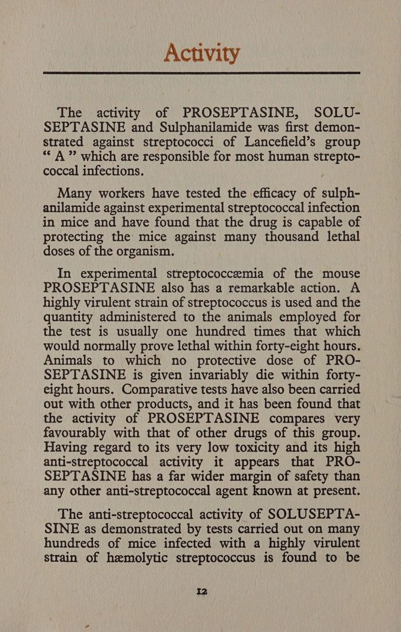 Activity The activity of PROSEPTASINE, SOLU- SEPTASINE and Sulphanilamide was first demon- strated against streptococci of Lancefield’s group “A” which are responsible for most human strepto- coccal infections. Many workers have tested the efficacy of sulph- anilamide against experimental streptococcal infection in mice and have found that the drug is capable of protecting the mice against many thousand lethal doses of the organism. In experimental streptococcemia of the mouse PROSEPTASINE also has a remarkable action. A highly virulent strain of streptococcus is used and the quantity administered to the animals employed for the test is usually one hundred times that which would normally prove lethal within forty-eight hours. Animals to which no protective dose of PRO- SEPTASINE is given invariably die within forty- eight hours. Comparative tests have also been carried out with other products, and it has been found that the activity of PROSEPTASINE compares very favourably with that of other drugs of this group. Having regard to its very low toxicity and its high anti-streptococcal activity it appears that PRO- SEPTASINE has a far wider margin of safety than any other anti-streptococcal agent known at present. The anti-streptococcal activity of SOLUSEPTA- SINE as demonstrated by tests carried out on many hundreds of mice infected with a highly virulent strain of hemolytic streptococcus is found to be TZ