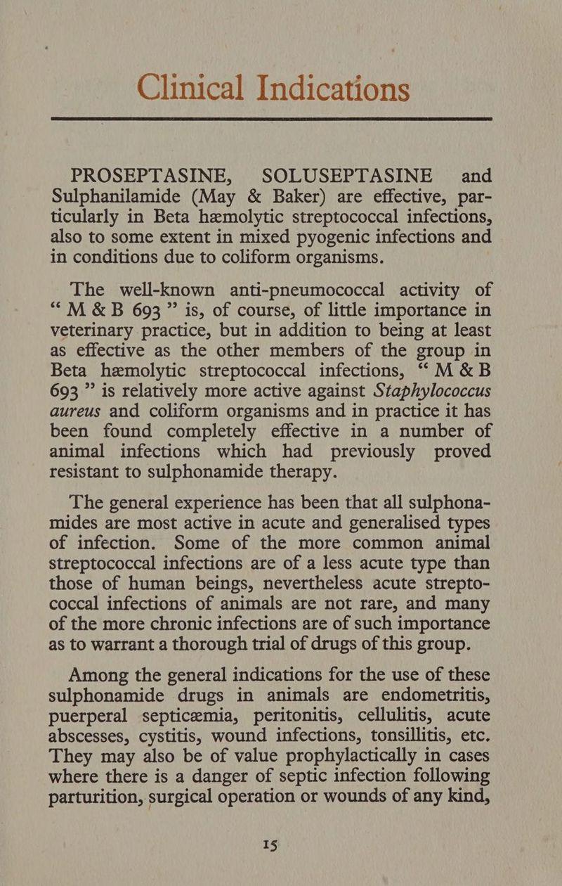 Clinical Indications PROSEPTASINE, SOLUSEPTASINE | and Sulphanilamide (May &amp; Baker) are effective, par- ticularly in Beta hemolytic streptococcal infections, also to some extent in mixed pyogenic infections and in conditions due to coliform organisms. The well-known anti-pneumococcal activity of “M &amp;B 693 ” is, of course, of little importance in veterinary practice, but in addition to being at least as effective as the other members of the group in Beta hemolytic streptococcal infections, “M&amp;B 693 ” is relatively more active against Staphylococcus aureus and coliform organisms and in practice it has been found completely effective in a number of animal infections which had previously proved resistant to sulphonamide therapy. The general experience has been that all sulphona- mides are most active in acute and generalised types of infection. Some of the more common animal streptococcal infections are of a less acute type than those of human beings, nevertheless acute strepto- coccal infections of animals are not rare, and many of the more chronic infections are of such importance as to warrant a thorough trial of drugs of this group. Among the general indications for the use of these sulphonamide drugs in animals are endometritis, puerperal septicemia, peritonitis, cellulitis, acute abscesses, cystitis, wound infections, tonsillitis, etc. They may also be of value prophylactically in cases where there is a danger of septic infection following parturition, surgical operation or wounds of any kind,