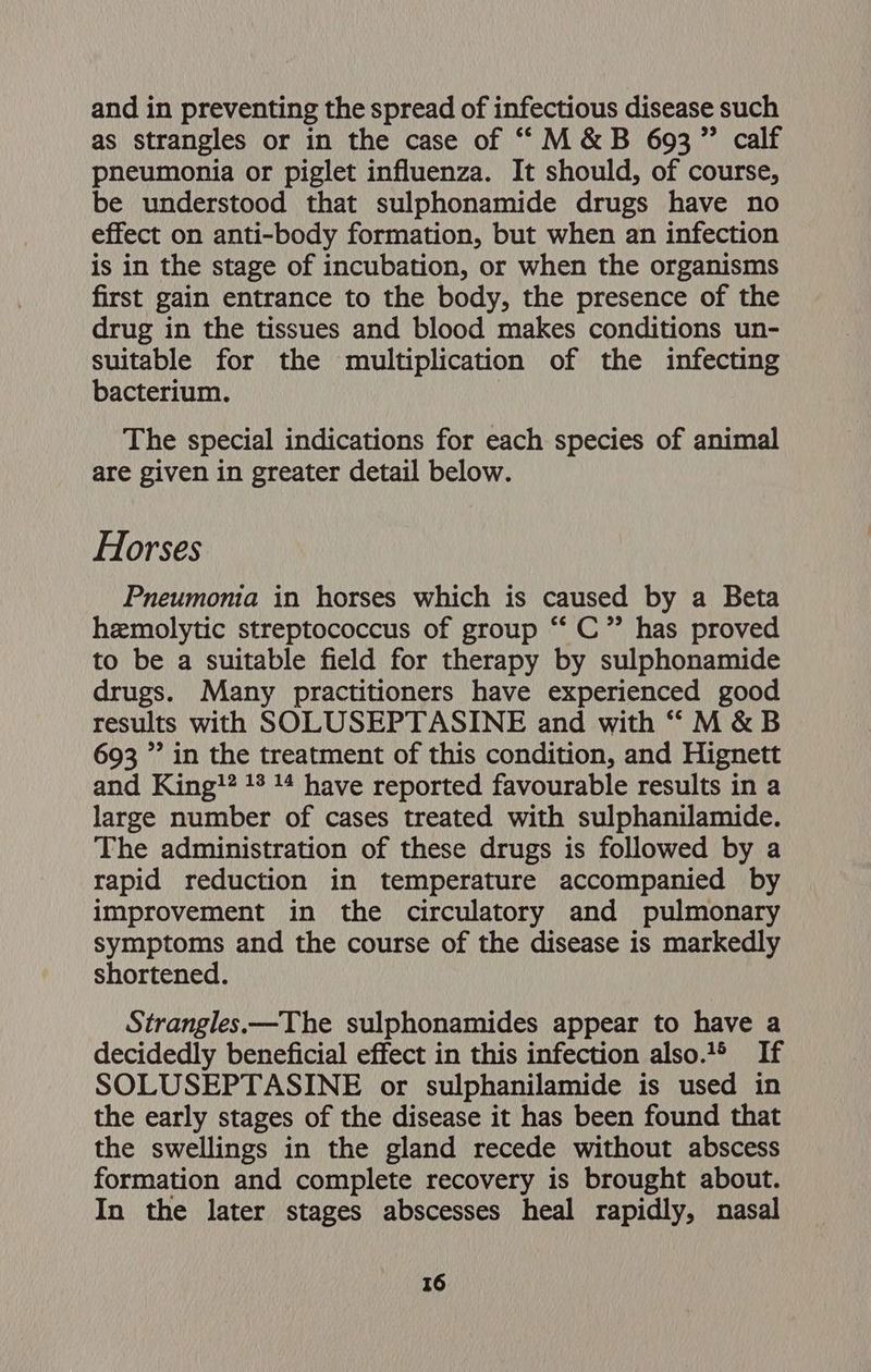 and in preventing the spread of infectious disease such as strangles or in the case of “M&amp;B 693” calf pneumonia or piglet influenza. It should, of course, be understood that sulphonamide drugs have no effect on anti-body formation, but when an infection is in the stage of incubation, or when the organisms first gain entrance to the body, the presence of the drug in the tissues and blood makes conditions un- suitable for the multiplication of the infecting bacterium. The special indications for each species of animal are given in greater detail below. Horses Pneumonia in horses which is caused by a Beta hemolytic streptococcus of group “‘ C”’ has proved to be a suitable field for therapy by sulphonamide drugs. Many practitioners have experienced good results with SOLUSEPTASINE and with “M&amp;B 693 ”’ in the treatment of this condition, and Hignett and King?? 13 14 have reported favourable results in a large number of cases treated with sulphanilamide. The administration of these drugs is followed by a rapid reduction in temperature accompanied by improvement in the circulatory and pulmonary symptoms and the course of the disease is markedly shortened. Strangles.—The sulphonamides appear to have a decidedly beneficial effect in this infection also.® If SOLUSEPTASINE or sulphanilamide is used in the early stages of the disease it has been found that the swellings in the gland recede without abscess formation and complete recovery is brought about. In the later stages abscesses heal rapidly, nasal