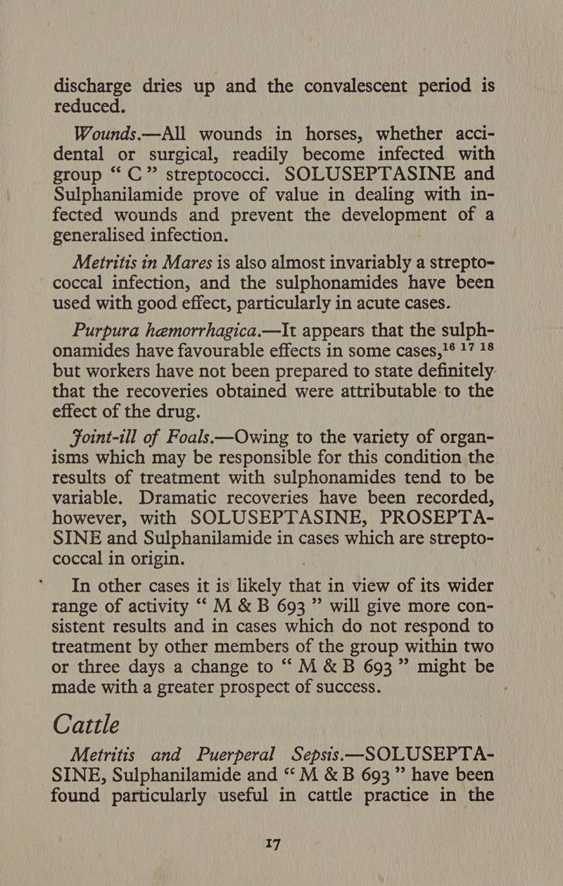 discharge dries up and the convalescent period is reduced. Wounds.—All wounds in horses, whether acci- dental or surgical, readily become infected with group ‘‘ C” streptococci. SOLUSEPTASINE and Sulphanilamide prove of value in dealing with in- fected wounds and prevent the development of a generalised infection. Metritis in Mares is also almost invariably a strepto- coccal infection, and the sulphonamides have been used with good effect, particularly in acute cases. Purpura hemorrhagica.—It appears that the sulph- onamides have favourable effects in some cases,'¢ 17 18 but workers have not been prepared to state definitely. that the recoveries obtained were attributable.to the effect of the drug. Foint-ill of Foals.—Owing to the variety of organ- isms which may be responsible for this condition the results of treatment with sulphonamides tend to be variable. Dramatic recoveries have been recorded, however, with SOLUSEPTASINE, PROSEPTA- SINE and Sulphanilamide in cases which are strepto- coccal in origin. In other cases it is likely that in view of its wider range of activity ““ M &amp; B 693 ” will give more con- sistent results and in cases which do not respond to treatment by other members of the group within two or three days a change to ““M &amp;B 693 ”’ might be made with a greater prospect of success. Cattle Metritis and Puerperal Sepsis—SOLUSEPTA- SINE, Sulphanilamide and “ M &amp; B 693” have been found particularly useful in cattle practice in the