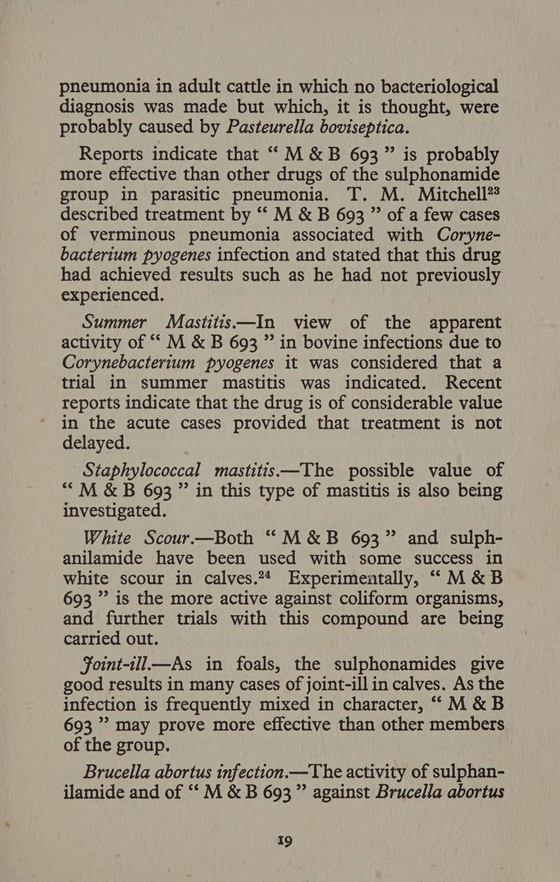 pneumonia in adult cattle in which no bacteriological diagnosis was made but which, it is thought, were probably caused by Pasteurella boviseptica. Reports indicate that “M &amp; B 693 ” is probably more effective than other drugs of the sulphonamide group in parasitic pneumonia. T. M. Mitchell?® described treatment by “‘ M &amp; B 693 ” of a few cases of verminous pneumonia associated with Coryne- bacterium pyogenes infection and stated that this drug had achieved results such as he had not previously experienced. Summer Mastitis—In view of the apparent activity of “ M &amp; B 693 ”’ in bovine infections due to Corynebacterium pyogenes it was considered that a trial in summer mastitis was indicated. Recent reports indicate that the drug is of considerable value in the acute cases provided that treatment is not delayed. Staphylococcal mastitis—The possible value of “M &amp; B 693 ” in this type of mastitis is also being investigated. White Scour.—Both “M&amp;B 693” and sulph- anilamide have been used with some success in white scour in calves.?4 Experimentally, ““M&amp;B 693 ” is the more active against coliform organisms, and further trials with this compound are being carried out. Foint-ill—As in foals, the sulphonamides give good results in many cases of joint-ill in calves. As the infection is frequently mixed in character, “M &amp;B 693 ” may prove more effective than other members of the group. Brucella abortus infection.—The activity of sulphan- ilamide and of ‘‘ M &amp; B 693,” against Brucella abortus