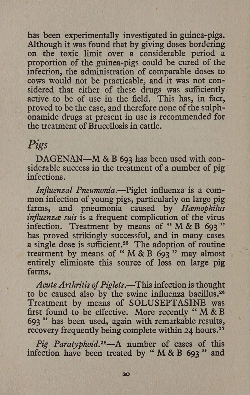 has been experimentally investigated in guinea-pigs. Although it was found that by giving doses bordering on the toxic limit over a considerable period a proportion of the guinea-pigs could be cured of the infection, the administration of comparable doses to cows would not be practicable, and it was not con- sidered that either of these drugs was sufficiently active to be of use in the field. This has, in fact, proved to be the case, and therefore none of the sulph- onamide drugs at present in use is recommended for the treatment of Brucellosis in cattle. Pigs DAGENAN—M &amp; B 693 has been used with con- siderable success in the treatment of a number of pig infections. Influenzal Pneumonia.—Piglet influenza is a com- mon infection of young pigs, particularly on large pig farms, and pneumonia caused by Haemophilus influenze suis is a frequent complication of the virus infection. Treatment by means of ““M&amp;B 693 ” has proved strikingly successful, and in many cases a single dose is sufficient.2> The adoption of routine treatment by means of “M&amp;B 693 ” may almost ahi eliminate this source of loss on large pig arms, Acute Arthritis of Piglets —This infection is thought to be caused also by the swine influenza bacillus.?¢ Treatment by means of SOLUSEPTASINE was first found to be effective. More recently “‘“M&amp;B 693 ”’ has been used, again with remarkable results, recovery frequently being complete within 24 hours.?? Pig Paratyphoid.28—A number of cases of this infection have been treated by “M&amp;B 693” and