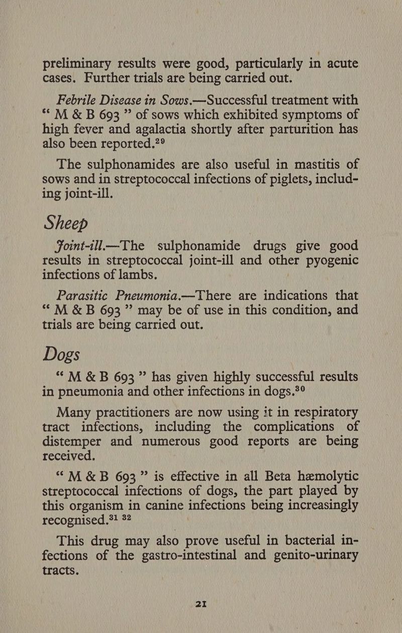 preliminary results were good, particularly in acute cases. Further trials are being carried out. Febrile Disease in Sows.—Successful treatment with ** M &amp; B 693 ” of sows which exhibited symptoms of high fever and agalactia shortly after parturition has also been reported.?°® The sulphonamides are also useful in mastitis of sows and in streptococcal infections of piglets, includ- ing joint-ill. Sheep Foint-ill—The sulphonamide drugs give good results in streptococcal joint-ill and on pyogenic infections of lambs. Parasitic Pneumonia.—There are indications that “ M &amp; B 693 ” may be of use in this condition, and trials are being carried out. Dogs “ M &amp; B 693 ” has given highly successful results in pneumonia and other infections in dogs.*° Many practitioners are now using it in respiratory tract infections, including the complications of distemper and numerous good reports are being received. “M&amp;B 693 ” is effective in all Beta hemolytic streptococcal infections of dogs, the part played by this organism in canine infections being increasingly recognised,*! 32 This drug may also prove useful in bacterial in- fections of the gastro-intestinal and genito-urinary tracts.