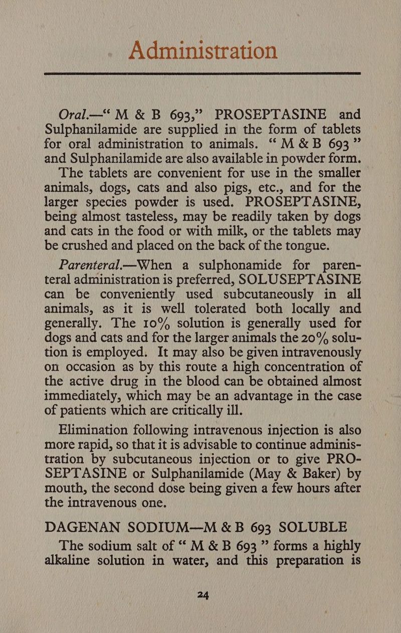 Administration Oral.—‘ M &amp; B 693,” PROSEPTASINE and Sulphanilamide are supplied in the form of tablets for oral administration to animals. ““M&amp;B 693” and Sulphanilamide are also available in powder form. The tablets are convenient for use in the smaller animals, dogs, cats and also pigs, etc., and for the larger species powder is used. PROSEPTASINE, being almost tasteless, may be readily taken by dogs and cats in the food or with milk, or the tablets may be crushed and placed on the back of the tongue. Parenteral—When a sulphonamide for paren- teral administration is preferred, SOLUSEPTASINE can be conveniently used subcutaneously in all animals, as it is well tolerated both locally and generally. The 10% solution is generally used for dogs and cats and for the larger animals the 20% solu- tion is employed. It may also be given intravenously on occasion as by this route a high concentration of the active drug in the blood can be obtained almost immediately, which may be an advantage in the case of patients which are critically ill. Elimination following intravenous injection is also more rapid, so that it is advisable to continue adminis- tration by subcutaneous injection or to give PRO- SEPTASINE or Sulphanilamide (May &amp; Baker) by mouth, the second dose being given a few hours after the intravenous one. DAGENAN SODIUM—M &amp;B 693 SOLUBLE The sodium salt of ““ M &amp; B 693 ” forms a highly alkaline solution in water, and this preparation is