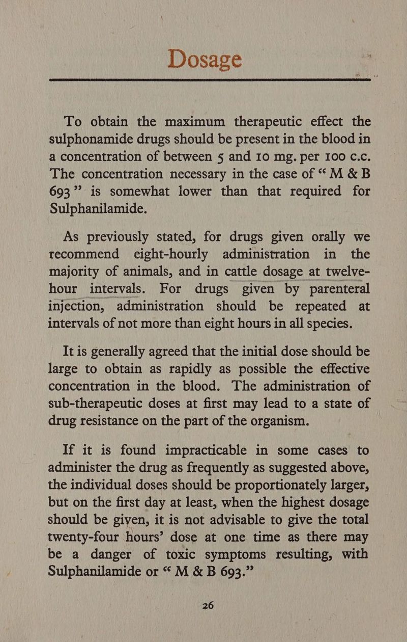 Dosage To obtain the maximum therapeutic effect the sulphonamide drugs should be present in the blood in a concentration of between 5 and I0 mg. per I00 C.c. The concentration necessary in the case of “M&amp;B 693’ is somewhat lower than that required for Sulphanilamide. As previously stated, for drugs given orally we recommend eight-hourly administration in the majority of animals, and in cattle dosage at twelve- hour intervals. For drugs given by parenteral injection, administration should be repeated at intervals of not more than eight hours in all species. It is generally agreed that the initial dose should be large to obtain as rapidly as possible the effective concentration in the blood. The administration of sub-therapeutic doses at first may lead to a state of drug resistance on the part of the organism. If it is found impracticable in some cases to administer the drug as frequently as suggested above, the individual doses should be proportionately larger, but on the first day at least, when the highest dosage should be given, it is not advisable to give the total twenty-four hours’ dose at one time as there may be a danger of toxic symptoms resulting, with Sulphanilamide or “ M &amp; B 693.”