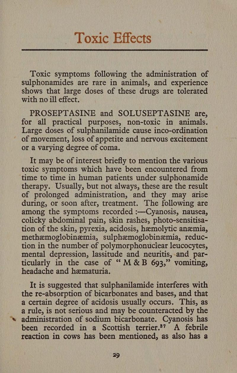 Toxic Effects Toxic symptoms following the administration of sulphonamides are rare in animals, and experience shows that large doses of these drugs are tolerated with no ill effect. PROSEPTASINE and SOLUSEPTASINE are, for all practical purposes, non-toxic in animals. Large doses of sulphanilamide cause inco-ordination ' of movement, loss of appetite and nervous excitement or a varying degree of coma. It may be of interest briefly to mention the various toxic symptoms which have been encountered from time to time in human patients under sulphonamide therapy. Usually, but not always, these are the result of prolonged administration, and they may arise during, or soon after, treatment. The following are among the symptoms recorded :—Cyanosis, nausea, colicky abdominal pain, skin rashes, photo-sensitisa- tion of the skin, pyrexia, acidosis, hemolytic anemia, methemoglobinzemia, sulphemoglobinemia, reduc- tion in the number of polymorphonuclear leucocytes, mental depression, lassitude and neuritis, and par- ticularly in the case of ““M&amp;B 693,” vomiting, headache and hematuria. It is suggested that sulphanilamide interferes with the re-absorption of bicarbonates and bases, and that a certain degree of acidosis usually occurs. This, as a rule, is not serious and may be counteracted by the administration of sodium bicarbonate. Cyanosis has been recorded in a Scottish terrier.*”? A febrile reaction in cows has been mentioned, as also has a