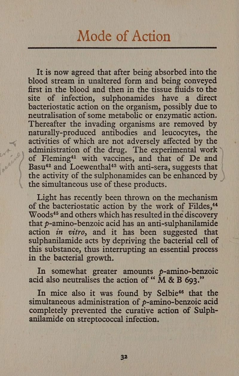 Mode of Action It is now agreed that after being absorbed into the blood stream in unaltered form and being conveyed first in the blood and then in the tissue fluids to the site of infection, sulphonamides have a direct bacteriostatic action on the organism, possibly due to neutralisation of some metabolic or enzymatic action. Thereafter the invading organisms are removed by naturally-produced antibodies and leucocytes, the activities of which are not adversely affected by the / of Fleming*! with vaccines, and that of De and Basu*? and Loewenthal** with anti-sera, suggests that the activity of the sulphonamides can be enhanced by © _ the simultaneous use of these products. Light has recently been thrown on the mechanism of the bacteriostatic action by the work of Fildes,** Woods* and others which has resulted in the discovery that p-amino-benzoic acid has an anti-sulphanilamide action im vitro, and it has been suggested that sulphanilamide acts by depriving the bacterial cell of this substance, thus interrupting an essential process in the bacterial growth. In somewhat greater amounts p-amino-benzoic acid also neutralises the action of ““ M &amp; B 693.” In mice also it was found by Selbie*® that the simultaneous administration of p-amino-benzoic acid completely prevented the curative action of Sulph- anilamide on streptococcal infection.