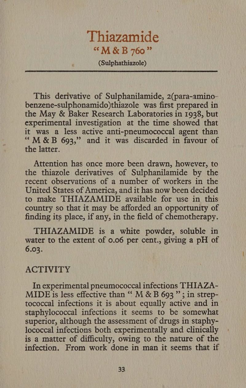 Thiazamide “<M &amp; B 760” (Sulphathiazole) This derivative of Sulphanilamide, 2(para-amino- benzene-sulphonamido)thiazole was first prepared in the May &amp; Baker Research Laboratories in 1938, but experimental investigation at the time showed that it was a less active anti-pneumococcal agent than ““M &amp;B 693,” and it was discarded in favour of the latter. Attention has once more been drawn, however, to the thiazole derivatives of Sulphanilamide by the recent observations of a number of workers in the United States of America, and it has now been decided to make THIAZAMIDE available for use in this country so that it may be afforded an opportunity of finding its place, if any, in the field of chemotherapy. THIAZAMIDE is a white powder, soluble in water to the extent of 0.06 per cent., giving a pH of 6.03. ACTIVITY In experimental pneumococcal infections THIAZA- MIDE is less effective than “‘ M &amp; B 693 ”’; in strep- tococcal infections it is about equally active and in staphylococcal infections it seems to be somewhat superior, although the assessment of drugs in staphy- lococcal infections both experimentally and clinically is a matter of difficulty, owing to the nature of the infection. From work done in man it seems that if