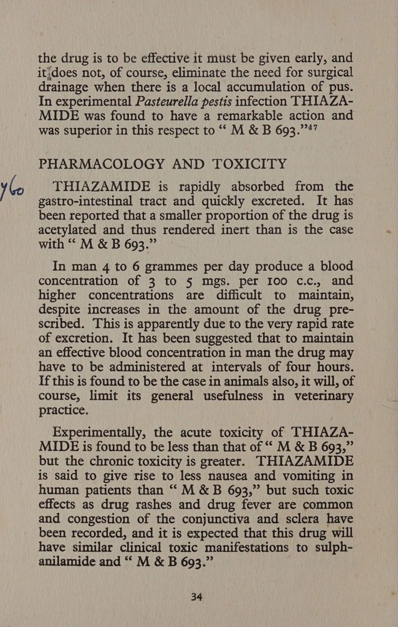 the drug is to be effective it must be given early, and it;does not, of course, eliminate the need for surgical drainage when there is a local accumulation of pus. In experimental Pasteurella pestis infection THIAZA- MIDE was found to have a remarkable action and was superior in this respect to ““ M &amp; B 693.’4” PHARMACOLOGY AND TOXICITY THIAZAMIDE is rapidly absorbed from the gastro-intestinal tract and quickly excreted. It has been reported that a smaller proportion of the drug is acetylated and thus rendered inert than is the case with “‘ M &amp; B 693.” In man 4 to 6 grammes per day produce a blood concentration of 3 to § mgs. per 100 c.c., and higher concentrations are difficult to maintain, despite increases in the amount of the drug pre- scribed. This is apparently due to the very rapid rate of excretion. It has been suggested that to maintain an effective blood concentration in man the drug may have to be administered at intervals of four hours. If this is found to be the case in animals also, it will, of course, limit its general usefulness in veterinary practice. Experimentally, the acute toxicity of THIAZA- MIDE is found to be less than that of “* M &amp; B 693,” but the chronic toxicity is greater. THIAZAMIDE is said to give rise to less nausea and vomiting in human patients than “ M &amp; B 693,” but such toxic effects as drug rashes and drug fever are common and congestion of the conjunctiva and sclera have been recorded, and it is expected that this drug will have similar clinical toxic manifestations to sulph- anilamide and “‘ M &amp; B 693.”