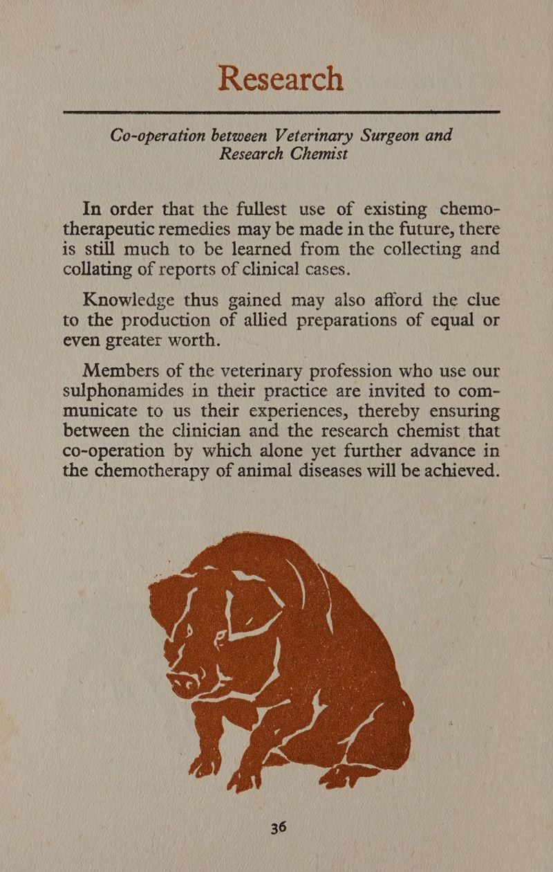 Research Co-operation between Veterinary Surgeon and Research Chemist In order that the fullest use of existing chemo- therapeutic remedies may be made in the future, there is still much to be learned from the collecting and collating of reports of clinical cases. Knowledge thus gained may also afford the clue to the production of allied preparations of equal or even greater worth. Members of the veterinary profession who use our sulphonamides in their practice are invited to com- municate to us their experiences, thereby ensuring between the clinician and the research chemist that co-operation by which alone yet further advance in the chemotherapy of animal diseases will be achieved.