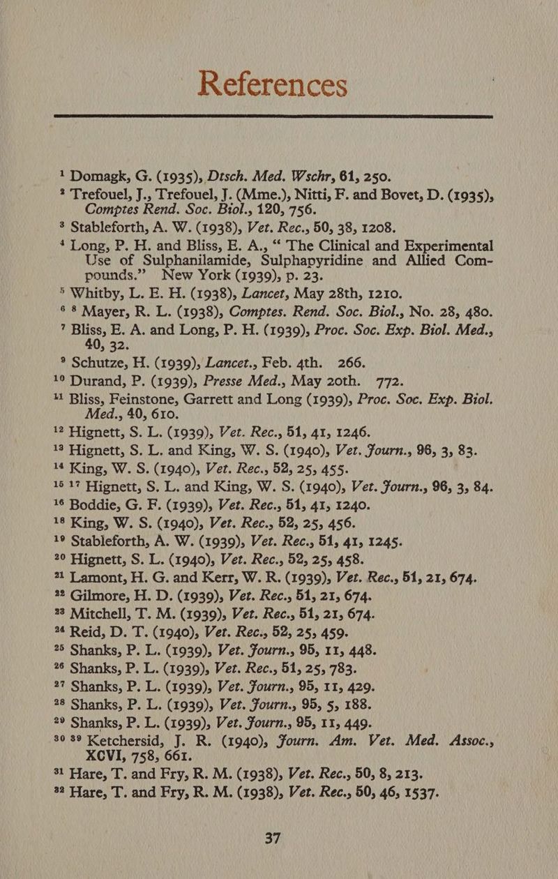 References 1 Domagk, G. (1935), Dtsch. Med. Wschr, 61, 250. ? Trefouel, J., Trefouel, J. (Mme.), Nitti, F. and Bovet, D. (1935); Comptes Rend. Soc. Biol., 120, 756. 8 Stableforth, A. W. (1938), Vet. Rec., 50, 38, 1208. 4 Long, P. H. and Bliss, E. A., “‘ The Clinical and Experimental Use of Sulphanilamide, Sulphapyridine and Allied Com- pounds.” New York (1939), p. 23. 5 Whitby, L. E. H. (1938), Lancet, May 28th, 1210. 6 8 Mayer, R. L. (1938), Comptes. Rend. Soc. Biol., No. 28, 480. ; or E. A. and Long, P. H. (1939), Proc. Soc. Exp. Biol. Med., » 32. ® Schutze, H. (1939), Lancet., Feb. 4th. 266. 19 Durand, P. (1939), Presse Med., May 20th. 772. 41 Bliss, Feinstone, Garrett and Long (1939), Proc. Soc. Exp. Biol. Med., 40, 610. 12 Hignett, S. L. (1939), Vet. Rec., 51, 41, 1246. 13 Hignett, S. L. and King, W. S. (1940), Vet. Fourn., 96, 3, 83. 14 King, W. S. (1940), Vet. Rec., 52, 25, 455. 16 17 Hignett, S. L. and King, W. S. (1940), Vet. Fourn., 96, 3, 84. 16 Boddie, G. F. (1939), Vet. Rec., 51, 41, 1240. 18 King, W. S. (1940), Vet. Rec., 52, 25, 456. 19 Stableforth, A. W. (1939), Vet. Rec., 51, 41, 1245. 20 Hignett, S. L. (1940), Vet. Rec., 52, 25, 458. 21 Lamont, H. G. and Kerr, W. R. (1939), Vet. Rec., 51, 21, 674. 42 Gilmore, H. D. (1939), Vet. Rec., 51, 21, 674. 23 Mitchell, T. M. (1939), Vet. Rec., 51, 21, 674. 44 Reid, D. T. (1940), Vert. Rec., 52, 25, 459. 25 Shanks, P. L. (1939), Vet. Fourn., 95, 11, 448. 26 Shanks, P. L. (1939), Vet. Rec., 51, 25, 783. 27 Shanks, P. L. (1939), Vet. Fourn., 95, 11, 429. 28 Shanks, P. L. (1939), Vet. Fourn., 95, 5, 188. 2® Shanks, P. L. (1939), Vet. fourn., 95, 11, 449. 80 89 Ketchersid, J. R. (1940), Fourn. Am. Vet. Med. Assoc., XCVI, 758, 661. 31 Hare, T. and Fry, R. M. (1938), Vet. Rec., 50, 8, 213. 32 Hare, T. and Fry, R. M. (1938), Vet. Rec., 50, 46, 1537.