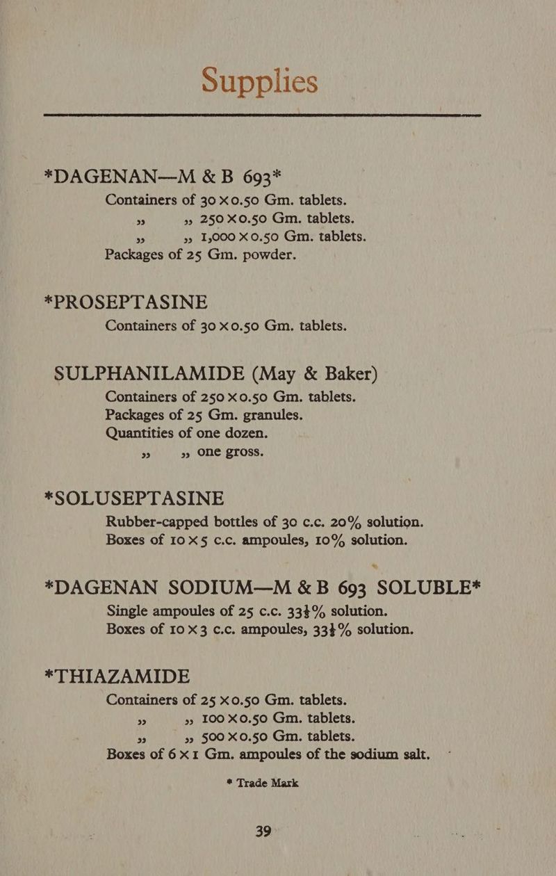 Supplies *DAGENAN—M &amp; B 693* Containers of 30 x0.50 Gm. tablets. 3 35 250 X0.50 Gm. tablets. “ y» 1,000 X0.50 Gm. tablets. Packages of 25 Gm. powder. *PROSEPTASINE Containers of 30 x0.50 Gm. tablets. SULPHANILAMIDE (May &amp; Baker) Containers of 250 x0.50 Gm. tablets. Packages of 25 Gm. granules. Quantities of one dozen. J »> ONe gross. *SOLUSEPTASINE Rubber-capped bottles of 30 c.c. 20% solution. Boxes of 10 X§ c.c. ampoules, 10% solution. = *DAGENAN SODIUM—M &amp;B 693 SOLUBLE* Single ampoules of 25 c.c. 333% solution. Boxes of 10 X3 c.c. ampoules, 33$% solution. *THIAZAMIDE Containers of 25 xo0.50 Gm. tablets. ty »5 100 X0.50 Gm. tablets. > 32 500 X0.50 Gm. tablets. Boxes of 6X1 Gm. ampoules of the sodium salt. * Trade Mark