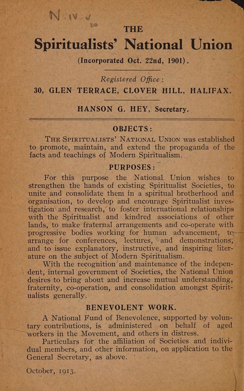oe ns THE - Spiritualists’ National Union — Upsorporated Oct. 22nd, 1901). Registered Office : 30, GLEN TERRACE, CLOVER HILL, HALIFAX. ¢ _ +, gijo aaa ~*~ pee Re a te coe HANSON G. HEY, Secretary. ie OBJ ECTS: the SPIRITUALISTS’ NATIONAL UNION was estabichenam _ PURPOSES: | ; For this purpose the National Union wishes to Sirah = 7 Pie = unite and consolidate them in a spiritual brotherhood and progressive bodies working for human advancement, te era mE be ¥ ~ ah “a With the recognition and maintenance of the indepen- — y et ! os pa fraternity, co-operation, and consolidation amongst Spirit- — ualists generally. ) | BENEVOLENT WORK. ; A National Fund of Benevolence, supported by volun- — ~~workers in the Movement, and others in distress. Particulars for the affiliation of Societies and ‘nate 4. dual members, and other information, on application to the — General Secretary, as above. '~ - , eee Be October, 1913. om S