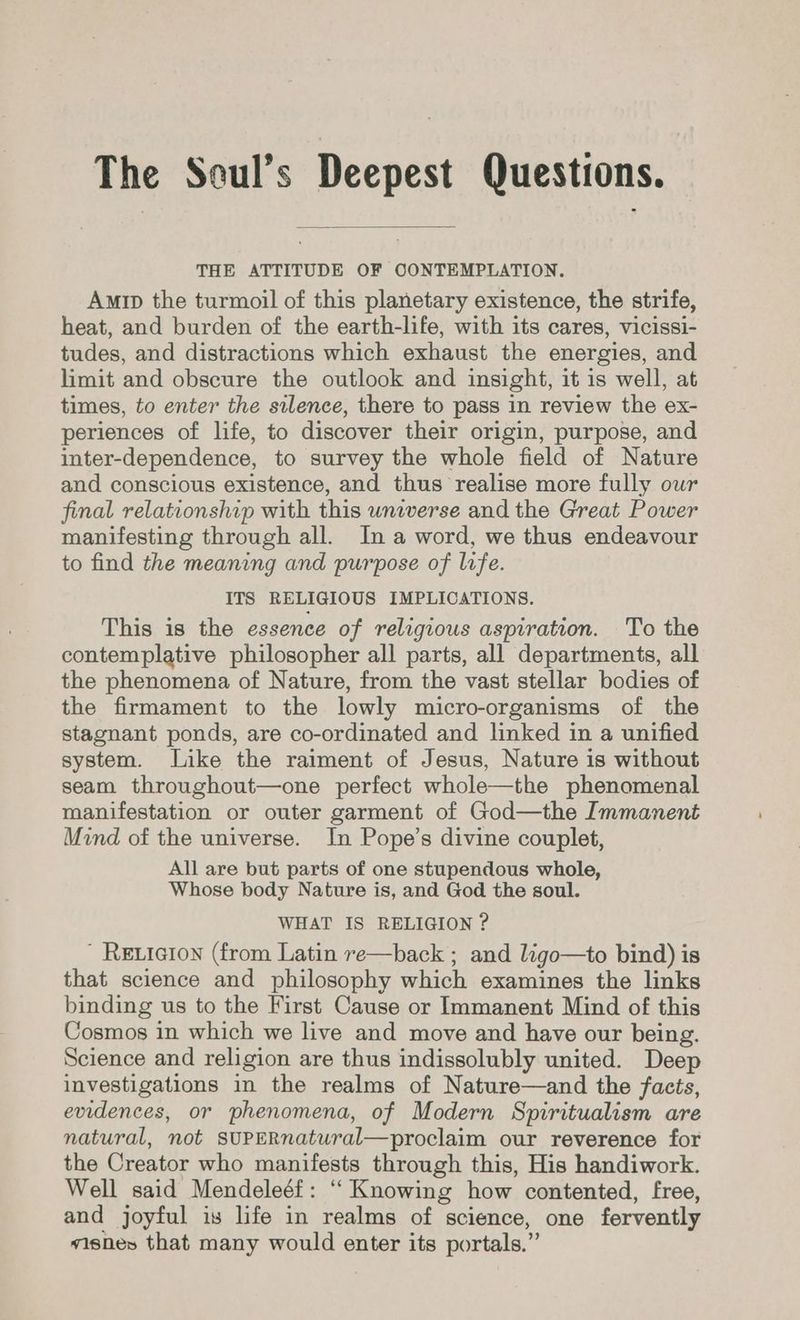 The Seul’s Deepest Questions. THE ATTITUDE OF CONTEMPLATION. Amip the turmoil of this planetary existence, the strife, heat, and burden of the earth-life, with its cares, vicissi- tudes, and distractions which exhaust the energies, and limit and obscure the outlook and insight, it is well, at times, to enter the silence, there to pass in review the ex- periences of life, to discover their origin, purpose, and inter-dependence, to survey the whole field of Nature and conscious existence, and thus realise more fully our final relationship with this universe and the Great Power manifesting through all. In a word, we thus endeavour to find the meaning and purpose of lrfe. ITS RELIGIOUS IMPLICATIONS. This is the essence of religious aspiration. To the contemplative philosopher all parts, all departments, all the phenomena of Nature, from the vast stellar bodies of the firmament to the lowly micro-organisms of the stagnant ponds, are co-ordinated and linked in a unified system. Like the raiment of Jesus, Nature is without seam throughout—one perfect whole—the phenomenal manifestation or outer garment of God—the Immanent Mind of the universe. In Pope’s divine couplet, All are but parts of one stupendous whole, Whose body Nature is, and God the soul. WHAT IS RELIGION ? Reiaion (from Latin re—back ; and ligo—to bind) is that science and philosophy which examines the links binding us to the First Cause or Immanent Mind of this Cosmos in which we live and move and have our being. Science and religion are thus indissolubly united. Deep investigations in the realms of Nature—and the facts, evidences, or phenomena, of Modern Spiritualism are natural, not SUPERnatural—proclaim our reverence for the Creator who manifests through this, His handiwork. Well said Mendeleéf: “ Knowing how contented, free, and joyful is life in realms of science, one fervently visnes that many would enter its portals.”