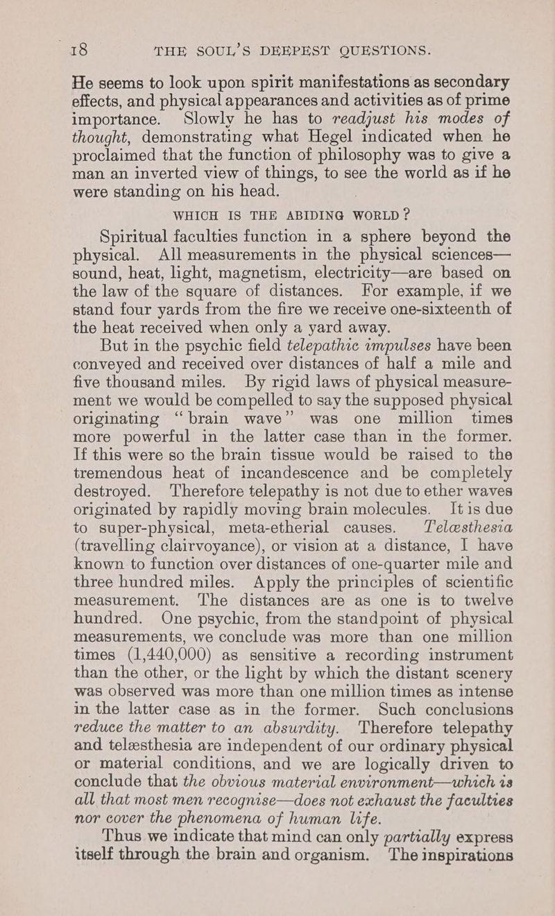 He seems to look upon spirit manifestations as secondary effects, and physical appearances and activities as of prime importance. Slowly he has to readjust his modes of thought, demonstrating what Hegel indicated when he proclaimed that the function of philosophy was to give a man an inverted view of things, to see the world as if he were standing on his head. WHICH IS THE ABIDING WORLD ? Spiritual faculties function in a sphere beyond the physical. All measurements in the physical sciences— sound, heat, light, magnetism, electricity—are based on the law of the square of distances. For example, if we stand four yards from the fire we receive one-sixteenth of the heat received when only a yard away. But in the psychic field telepathic ampulses have been conveyed and received over distances of half a mile and five thousand miles. By rigid laws of physical measure- ment we would be compelled to say the supposed physical originating “brain wave’ was one million times more powerful in the latter case than in the former. If this were so the brain tissue would be raised to the tremendous heat of incandescence and be completely destroyed. Therefore telepathy is not due to ether waves originated by rapidly moving brain molecules. It is due to super-physical, meta-etherial causes. Telesthesia (travelling clairvoyance), or vision at a distance, I have known to function over distances of one-quarter mile and three hundred miles. Apply the principles of scientific measurement. The distances are as one is to twelve hundred. One psychic, from the standpoint of physical measurements, we conclude was more than one million times (1,440,000) as sensitive a recording instrument than the other, or the light by which the distant scenery was observed was more than one million times as intense in the latter case as in the former. Such conclusions reduce the matter to an absurdity. Therefore telepathy and telzsthesia are independent of our ordinary physical or material conditions, and we are logically driven to conclude that the obvious material environment—which is all that most men recognise—does not exhaust the faculties nor cover the phenomena of human life. Thus we indicate that mind can only partially express itself through the brain and organism. The inspirations