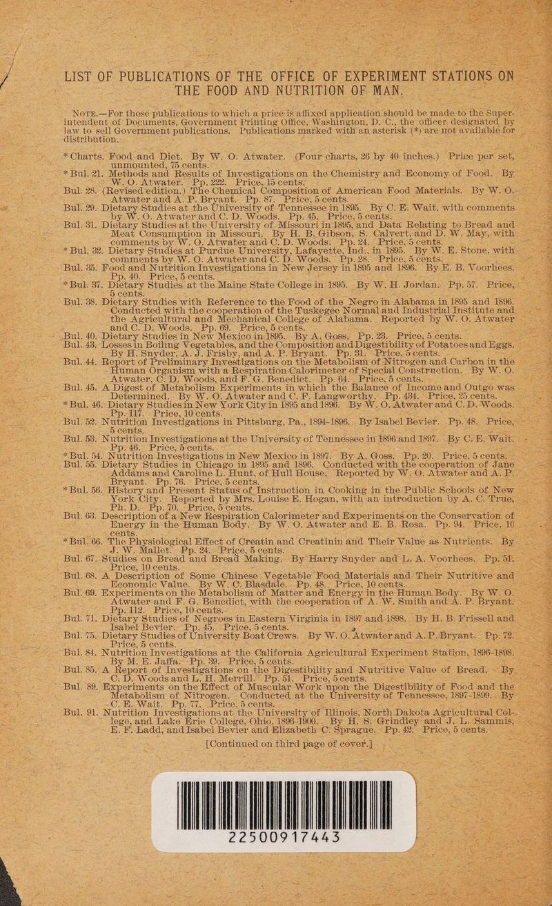 LIST OF PUBLICATIONS OF THE OFFICE OF - EXPERIMENT STATION = THE FOOD AND NUTRITION OF MAN. NoTe.—For those. Dubhientioue ie Sihich a price ‘is affixed appliontion’ ‘should ie nade 6 the Saper” ergs intendent.of Documents, Government Printing Office, Washington, D.-C., the officer designated by — Nee ae He sell Government publications. Publications marked oe an asterisk (*) are not: available oe ee, ice Slee OE ae ‘istri ution. : : \ 5 ; er ee Charts. Food and Diet. By W. 0. Atwater. (Four char ts, 26 by 40. rekon) Price per ‘set, Spt unmounted, 75 cents. : : a7 37 * BUL 21. Methods and Results of Investigations on the Chemistry and Economy. of Food. “By ee ws, » W.O. Atwater. Pp. 222. Price,15 cents: < Se Bul. 28. “(Revised ‘edition. ) ae Chemical Composition of American Food ‘Materials. By W. On Saas Atwater and A. P ant; Pp. 87. Price, 5 cents. Oe Bul, 29. Dietary Studies at ie m nrer ‘sity of: Tennessee in 1895. By C. E. Wait, with comments : eee te b O. Atwater. and C. D. Woods. Pp. 45. Price, 5 cents: A y Ww. Bal) 31. Dietary Studies at.the University of Missouri in 1895, and Data Relating to Br ead aud. : Pe one. -Meat Consumption in Missouri. By H. B. Gibson, S. Calvert,and D. W. May, with, 5: RSP Leal ~ comments by W. O. Atwater and C. D. Woods. Pp. 24. Price, 5 cents, <; ws * Bul. 32. Dietary Studies at Purdue. University, Lafayette, Fede ‘in 1895. By W.E. Stone, witl SR ee a comments by. W. O. Atwater and Ox D. Woods. ee. 28. Price, 5 cents. aes = Buk 35: Food and Nutrition Investigations i in New J ersey in 1895 and 1896. By E. B. Voorhees. nee Se i Pp. 40. Price, 5 cents. Pl esi OE ats 87. Dietary § Studies at the Maine State College i in’ “1895. By W. H. Jordan. Pp: BT. Price, « Bul. 38. Dietary. Studies with Reference to the Food of the sae. Th ‘Alabama { in 1895 aie 1996. Conducted with the cooperation of the Tuskegee Normal and Industrial Institute and — the Agricultural and Mechanical College of Alabama. _ Repor ted by. W. 7 ‘Atwater: ‘ and C. D. Woods. Pp. 69. Price, 5 cents. : y ‘Bul. 40. Dietary Studies in New Mexico in. 1895. By A. Goss. Pp. 23. Price, 5. cents. Bul. 43; ‘Losses 1 in Boiling Vegetables, and the Composition and Digestibility of Potatoes and Bees. ‘By H. Snyder, A. J. Frisby, and A. P. Bryant. Pp. 81. °Price,5 cents. - Bul. Ad Report of Preliminary. Investigations on the Metabolism of N itrogen. and Carben in +e | «Human Organism with a Respir ation Calorimeter of Special Construction. - BY Ww. oO § -- Atwater, C.D. Woods, and F..G. Benedict... Pp: 64. Price, 5 cents.” coe Bul, 45. A_Digest of Metabolism. Experiments in which the Balance of Income and- ObieS was” ae eas Bee _ Determined. By W. O. Atwater and C. F. Langworthy. Pp. 434. Price, 25 cents. ass OSs %§ Bul. 46. ‘Dietary Studiesin New York City in 1895 and 1896. By: Ww. Os Atwater and C. D. ‘Woods. : Pee Pp. 117. _ Price, 10 cents. Be see Bul. 52. Nutrition Investigations in Pittsburg, Pa., 1894-1896, _By Isabel Bevior. Pp. 48. Price, fixes Fis 5 cents. a ee Bul. 58. Nutrition Investigations at the University ct Tennessee in 1896 and 1897. By Ce E- Wait. fee Pp. 46. Price, 5 cents.-<’ aN en ee * Bul. ad. Nutrition Investigations i in: New Mexico in 1897. By. A. Goss. Dy. 20. Price, 5 cents. Pea Ges Bul. a Dietary Studies in Chieago in 1895 and 1896. Conducted with the cooperation: of Jane HD arg ek Rene Addams and Caroline L. Hunt, of Hull House. -Repor ted by W. 0. Atwater and A. P a peer Br ryant. Pp.%6. Price, 5 cents. — oe: Sees * Bul. 56, History and PBe esent Status of. ‘Instruction in Cooking in the Public Schools of. New Sig oh Soe ey York City. Reported by Mrs. Louise E. Hogan, with an introduction by A. Cc. ‘True, BORN age | Ph. D:- Pp. 70... Price, 5 cents... ak eens Bul. 63. Description of a New Respir ation Calorimeter and Exper iments on the. Conservation of 2 ETRS ss os Se in- the Human Body.’ By W. 0. Atwater, and E. B. Rosa. Pp. 94, _ Price, 10S ents. a «Bul. 66. ‘The Physiological Effect of Creatin and Creatinin and Their Value as Nutr ients, By 2 J. W. Mallet. - Pp. 24. Price, 5 cents. > 2 Gens Bul. 61. “Studies on Bread and Bread Making. By Harry Snyder and De A. Voorhees. Pp. oh: : TF ae -2. Price,10-cents. : Seis Bul. 68. A Description of Some Chinese Vegetable ‘Food Materials and: Their Nutr ‘itive and ee Fer eae -. Heonomic Value. By W.-C. Blasdale.. Pp. 48. Price, 10 cents,..= e TRS ema Bul. 69. Experiments on the Metabolism of: Matter and Energy i in the Human, soay- By Ww. oO. 45, 2 Atwater-and F. G. Benedict, with the cooperation of AS Ww. Smith and AL P. Bryant. tee gre FO eet es PDO. Price, 10.centse=- +. Peete Oe Rs 1, ‘Dietary Studies of Ne egroes in, Eastern Virginia i in 1897 and 1898. “By H. B. Fr issell and : Bie tee Isabel Bevier. Pp: 45. Price, 5 cents. ~ ett Bale (5s! Stl pvadies of University Boat, Crews. By W. oO. “Atwater and AL oo ‘Bryant. 2 ee esas ae © rice, 5 cents Rie ie ee BU. 84. IN Gtr Hoe Tnvestigations at the California Agricultural Experiment Station, 1896-1898. REO pee ae By ME. Jaffa. Pp. 39.-Price, 5 cents. - 26-3 S)Bul Sock Papert of Investigations on the Digestibility and - Nutritive Value of Bread. < B ae 5 Oa ea C. D. Woods and L. H. Merrill.” Pp. 51. Price, 5cents. _ Ay = Bul, 89. “Experiments on the Effect of Muscular Work: upon the Digestibility of. Food: ‘and the hi) le ae __ Metabolism of Nitrogen, Conducted. at the ‘University of ‘Tennessee, 1897-1899. - By Bees a ee ~©. Ee Wait? Ppt, <Price® 5 cents... Wie a 4 ss PL. OL. N utrition Investigations at, the University of ‘Tlinois. N orth Dakota NGA aliieat Col-. AO Sa ARN ae lege, and Lake Erie. College, Ohio, 1896-1900. By H. §: Grindley and J. L- ‘Sammis, aba Seagate i SA a Ladd, and Isabel Bevier and Blizabeth Oy Sprague. - ae. 42. Price, See ce BSE ce See ae [Continued en third page of cover] REA ) Te Bia oe