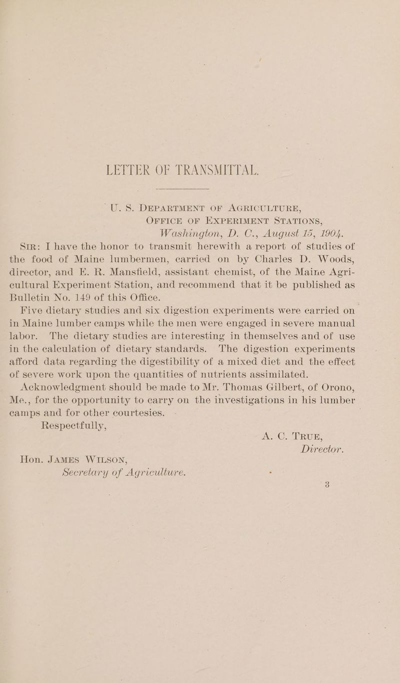 LETTER OF TRANSMITTAL. U.S. DEPARTMENT OF AGRICULTURE, OFFICE OF EXPERIMENT STATIONS, Washington, D. C., August 15, 1904. Str: I have the honor to transmit herewith a report of studies of the food of Maine lumbermen, carried on by Charles D. Woods, director, and E. R. Mansfield, assistant chemist, of the Maine Agri- eultural Experiment Station, and recommend that it be published as Bulletin No. 149 of this Office. Five dietary studies and six digestion experiments were carried on in Maine lumber camps while the men were engaged in severe manual labor. The dietary studies are interesting in themselves and of use in the caleulation of dietary standards. ‘The digestion experiments afford data regarding the digestibility of a mixed diet and the effect of severe work upon the quantities of nutrients assimilated. Acknowledgment should be made to Mr. Thomas Gilbert, of Orono, Me., for the opportunity to carry on the investigations in his lumber camps and for other courtesies. | Respectfully, A.C. TRUE, Director. Hon. JAMES WILSON, Secretary of Agriculture.