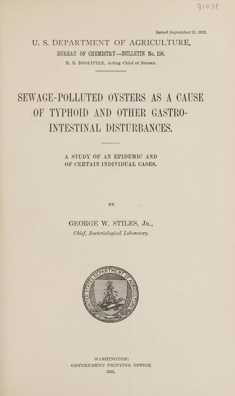 Issued September 21, 1912. U.S DEPARTMENT OF AGRICULTURE, BUREAU OF CHEMISTRY—BULLETIN No. 156. R. E. DOOLITTLE, Acting Chief of Bureau. SEWAGE-POLLUTED OYSTERS AS A CAUSE QF TYPHOID AND OTHER GASTRO- INTESTINAL DISTURBANCES, A STUDY OF AN EPIDEMIC AND OF CERTAIN INDIVIDUAL CASES. BY GEORGE W. STILES, Jr., Chief, Bacteriological Laboratory.