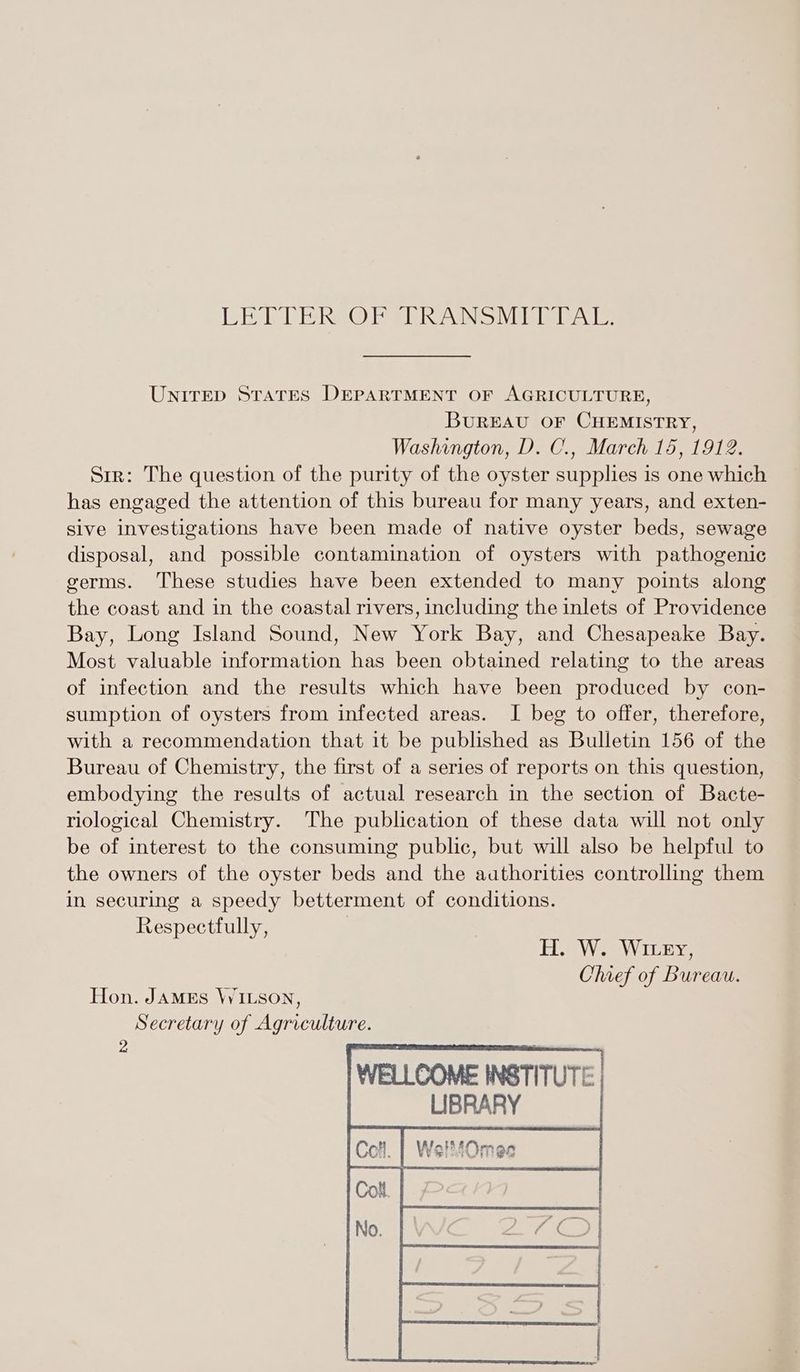 LEAD he @ ESR ANS VT eT Te UNITED StatTES DEPARTMENT OF AGRICULTURE, BUREAU OF CHEMISTRY, Washington, D. C., March 15, 1912. Srr: The question of the purity of the oyster supplies is one which has engaged the attention of this bureau for many years, and exten- sive investigations have been made of native oyster beds, sewage disposal, and possible contamination of oysters with pathogenic germs. These studies have been extended to many points along the coast and in the coastal rivers, including the inlets of Providence Bay, Long Island Sound, New York Bay, and Chesapeake Bay. Most valuable information has been obtained relating to the areas of infection and the results which have been produced by con- sumption of oysters from infected areas. I beg to offer, therefore, with a recommendation that it be published as Bulletin 156 of the Bureau of Chemistry, the first of a series of reports on this question, embodying the results of actual research in the section of Bacte- riological Chemistry. The publication of these data will not only be of interest to the consuming public, but will also be helpful to the owners of the oyster beds and the authorities controlling them in securing a speedy betterment of conditions. Respectfully, HWW Ticeeys Chief of Bureau.