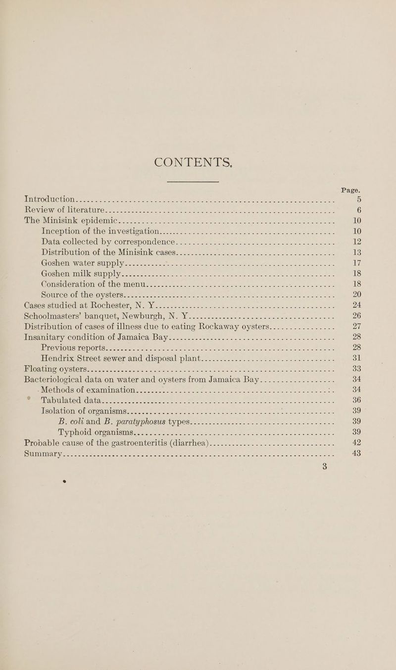 CONTENTS. ENE OO OREI CLIO IME TUG fro Bnis ete ae oh, aes. TONG fh Pia int sang ets ween ot evens Be VEALED UALS C/ST NES RITES A a a gr a a a re is ee Sere meres he CONCOUN Cee noise cio ct oe hos o aeoy Oui lk So bee wag bee da ahs Be iicepmon-eb the way estieAtionu.. 2.2530 525-2. Seine os Se bse da Ree de coe ier collected-hy correspondence. 22. se be eis bo hed ekacn ss nae e's Dictriommon of ihe Minisinik Cases. <2 4.6 fe Gans on Hd So cen eee ccs eee es DET ETI SSC] SY a re Goshen milk supply..........s<-.-- Rene eta So cc er oe oe ee OLS TEST 7 AG) Sal NS Be 1 ed BONER Oe CUC ust HON) Ate Renn so. eos ee eee Va bad tinh pee cele ee Ween eliece ahertOGnertor. No Visor 2 sees ek aS nek a cee a bo alee dee enw Senoeimacsets pameamer Newourely. No Moo soc deers oc oc csiecesiew od os eee eee Distribution of cases of illness due to eating Rockaway oysters......--...-.-.--- Picatblony con@inlom Ol gamiaica Bay sac dsc css ose s0s sons dene yee kee ewe ReMi e CM COL Gener en eee ee hr ea Sa! eed adm ae ee ees Erene ti street sewer and disposal plant... o.2....6. 22.222) 5.20 es eet st vee WORE RON EOL et rte 2s So) Sai aes cin ce Oe ai Pe ee A HOES ES Oe Bacteriological data on water and oysters from Jamaica Bay.............-.---- Une GMOCHS CMe GAIMIN AMON, tcsa55 5... 2.2205. see eek Sec eae cet Oo sagee RD RE RC CICS OMe ere ee eh ee eee ge aw ae waein dene ooaee ss Nelcuriemine ON mbm a Mes hae tyro ho Sans tao dee aoe obese sae dead COU, AINE OPO EY PROGUS) UY PER: - 2.2.5.2 3.80 < bo ia ee ek so ee nae iy Wile NSE paar eA Ate oe ate ew ome sobs ted ee e's Fronable cause of the sastroenteritis (diarrhea)... -...2. 2. 2... seve ee sse nee