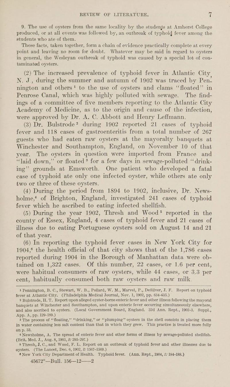 9. The use of oysters from the same locality by the students at Amherst College produced, or at all events was followed by, an outbreak of typhoid fever among the students who ate of them. These facts, taken together, form a chain of evidence practically complete at every point and leaving no room for doubt. Whatever may be said in regard to oysters in general, the Wesleyan outbreak of typhoid was caused by a special lot of con- taminated oysters. (2) The increased prevalence of typhoid fever in Atlantic City, N. J., during the summer and autumn of 1902 was traced by Pen- Eee and others‘! to the use of oysters and clams ‘‘floated’’ in Penrose Canal, which was highly polluted with sewage. The find- ings of a committee of five members reporting to the Atlantic City Academy of Medicine, as to the origin and cause of the infection, were approved by Dr. A. C. Abbott and Henry Leffmann. (3) Dr. Bulstrode? during 1902 reported 21 cases of typhoid fever and 118 cases of gastroenteritis from a total number of 267 guests who had eaten raw oysters at the mayoralty banquets at Winchester and Southampton, England, on November 10 of that year. The oysters in question were imported from France and “laid down,” or floated ? for a few days in sewage-polluted ‘“ drink- ing’? grounds at Emsworth. One patient who developed a fatal case of typhoid ate only one infected oyster, while others ate only two or three of these oysters. (4) During the period from 1894 to 1902, inclusive, Dr. News- holme,* of Brighton, England, investigated 241 cases of typhoid fever which he ascribed to eating infected shellfish. (5) During the year 1902, Thresh and Wood® reported in the county of Essex, England, 4 cases of typhoid fever and 21 cases of illness due to eating Portuguese oysters sold on August 14 and 21 of that year. | (6) In reporting the typhoid fever cases in New York City for 1904, the health official of that city shows that of the 1,786 cases reported during 1904 in the Borough of Manhattan data were ob- tained on 1,322 cases. Of this number, 22 cases, or 1.6 per cent, were habitual consumers of raw oysters, while 44 cases, or 3.3 per cent, habitually consumed both raw oysters and raw milk. 1 Pennington, B. C., Stewart, W. B., Pollard, W. M., Marvel, P., DeSilver, J. F. Report on typhoid fever at Atlantic City. (Philadelphia Medical Journal, Nov. 1, 1902, pp. 634-635.) 2 Bulstrode, H. T. Report upon alleged oyster-borne enteric fever and other illness following the mayoral banquets at Winchester and Southampton, and upon enteric fever occurring simultaneously elsewhere, and also ascribed to oysters. (Local Government Board, England. 32d Ann. Rept., 1902-3. Suppl., App. A, pp. 129-189.) 8 The process of “‘floating,’”’ ‘‘drinking,” or “‘plumping” oysters in the shell consists in placing them in water containing less salt content than that in which they grew. This practice is treated more fully on p. 33. 4 Newsholme, A. The spread of enteric fever and other forms of illness by sewage-polluted shellfish. (Brit. Med. J., Aug. 8, 1903, 2. 295-297.) 5 Thresh, J. C.,and Wood, F. L. Report on an outbreak of typhoid fever and other illnesses due to oysters. (The Lancet, Dec. 6, 1902, 2- 1567-1569.) 6 New York City Department of Health. Typhoidfever. (Ann. Rept., 1904, 1: 184-188.) 45672°—Bull. 156—12——2