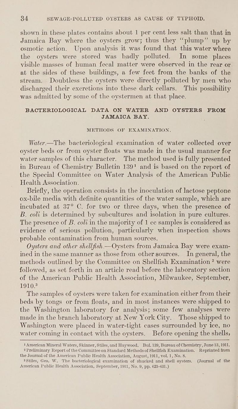 shown in these plates contains about 1 per cent less salt than that in Jamaica Bay where the oysters grow; thus they “plump” up by osmotic action. Upon analysis it was found that this water where the oysters were stored was badly polluted. In some places visible masses of human fecal matter were observed in the rear or at the sides of these buildings, a few feet from the banks of the stream. Doubtless the oysters were directly polluted by men who discharged their excretions into these dark cellars. This possibility was admitted by some of the oystermen at that place. BACTERIOLOGICAL DATA ON WATER AND OYSTERS FROM JAMAICA BAY. METHODS OF EXAMINATION. Water —The bacteriological examination of water collected over oyster beds or from oyster floats was made in the usual manner for water samples of this character. The method used is fully presented in Bureau of Chemistry Bulletin 139! and is based on the report of the Special Committee on Water Analysis of the American Public Health Association. Briefly, the operation consists in the inoculation of lactose peptone ox-bile media with definite quantities of the water sample, which are incubated at 37° C. for two or three days, when the presence of B. coli is determined by subcultures and isolation in pure cultures. The presence of B. coli in the majority of 1 cc samples is considered as evidence of serious pollution, particularly when inspection shows probable contamination from human sources. Oysters and other shellfish —Oysters from Jamaica Bay were exam- ined in the same manner as those from other sources. In general, the methods outlined by the Committee on Shellfish Examination * were followed, as set forth in an article read before the laboratory section of the American Public Health Association, Milwaukee, September, LOL Os The samples of oysters were taken for examination either from their beds by tongs or from floats, and in most instances were shipped to the Washington laboratory for analysis; some few analyses were made in the branch laboratory at New York City. Those shipped to Washington were placed in water-tight cases surrounded by ice, no water coming in contact with the oysters. Before opening the shells, 1 American Mineral Waters, Skinner, Stiles,and Haywood. Bul. 139, Bureau of Chemistry, June 13, 1911. 2 Preliminary Report of the Committee on Standard Methods of Shellfish Examination. Reprinted from the Journal of the American Public Health Association, August, 1911, vol. 1, No. 8. 3Stiles, Geo. W. The bacteriological examination of shucked and Shell oysters. (Journal of the American Public Health Association, September, 1911, No. 9, pp. 623-631.)