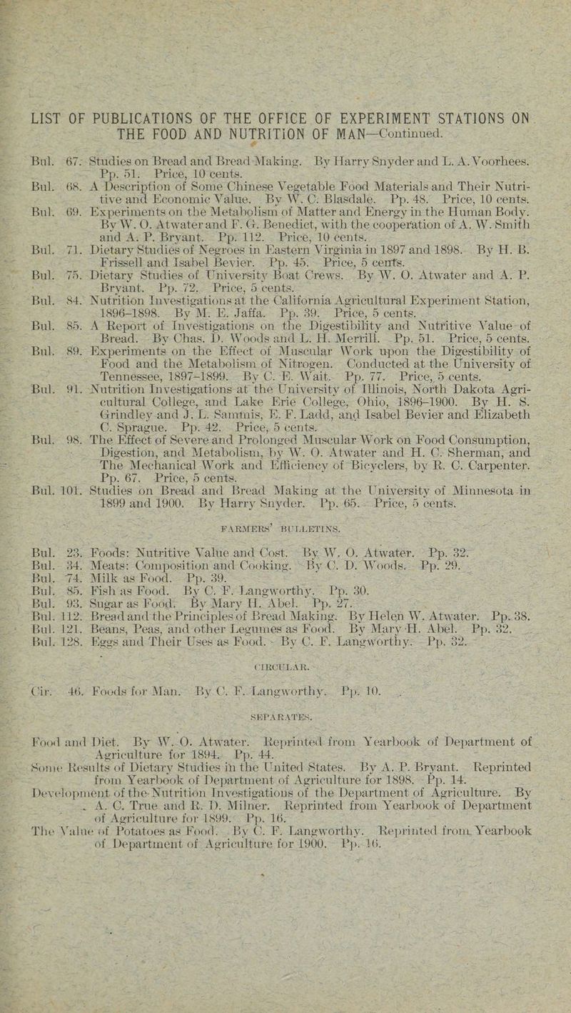 Pra” te tt et Prete t LIST OF PUBLICATIONS OF THE OFFICE OF EXPERIMENT STATIONS ON. - THE FOOD AND NUTRITION OF MAN—Continued. Bul. 67,-Studies on Bread and Bread Making. By Harry Snyder and L. A. Voorhees. Pp. 51. Price, 10 cents. Bul. 68. A Description of Some Chinese Vv egetable Food Materials and Their Nutri- tive and Economic Value. By W.C: Blasdale. Pp. 48. Price, 10 cents. Bul. 69. Experiments on the Metabolism of Matter and Energy in the Human Body. By W. O. Atwaterand F. G. Benedict, with the cooperation of A, W. Smith and A. P. Bryant. Pp. 112. . Price, 10 cents, Bul. 71. Dietary Studies of Negroes in Eastern Virginia in 1897 and 1898... By H. B. Frissell and Isabel Bevier. Pp. 45.- Price, 5 cents. Bul. 75.-Dietary Studies of University Boat Crews. By W. O. Atwater and A. P. Bryant. Pp. 72. Price, 5 cents. ; Bul. 84. Nutrition Investigations at the California Agricultural Experiment Station, 1896-1898... By M: E. Jaffa. Pp. 39: Price, 5 cents, Bul. 85. A Report of Investigations on the Digestibility and Nutritive Value- of Bread. By Chas: D. Woods and L: H. Merrill. _Pp. 51. Price, 5 cents. - Bul. 89. Experiments on the Effect of Museular Work upon the Digestibility. of Food and the Metabolism of Nitrogen. Conducted at the University of ~. Tennessee, 1897-1899. By C.-E. Wait. Pp. 77. - Price, 5 cents. Bul. 91. Nutrition Inv estigations at the University of Mlinois, North Dakota Agri- cultural College, and Lake Erie College, Ohio, 1896-1900. By H. 8. ~ Grindley.and J. ic Sammis, KH. F. Ladd, and Tsabel Bevier and Elizabeth C. Sprague. — Pp. 42. Price, 5 cents. : Bul. 98. The Effect of Severe and Prolonged Muscular Work on Food Consumption, : Digestion, and Metabolism, by W. O. Atwater and H. C. Sherman, and The Mechanical Work and [ficiency ot Bicyclers, by R. C. Carpenter, . Pp. 67. Price, 5 cents. Bul. 101. Studies on Bread and Bread Making at the University of Minnesota in 1899 and 1900. By Harry Snyder. Pp. 65.-- Price, 5 cents. FARMERS’ BULLETINS. Bul. 23. Foods: Nutritive Value and Cost. By. W. O. Ate. SP. Bos Bul.- 34. Meats: Composition and Cooking. ~ By C. D. Woods.= Pp. 29.) x Bul. 74, Milk as Food. Pp. 39. Bul. 85. Fish'as Food. By C.F. Langw erthy.= Pps 30. Bul. 93. Sugar as Food. By Mary H. “Abel. Pp, 27. Bul. 112. Bread and the Principles of Bread Making. By Helen W. Atwater. Pp. 38. Bul. 121. Beans, Peas, and other Legumes as Food. By Mary‘H. Abel. Pp. 32.. -. Bul. 128. Kegs and Their Uses as Food. » By ©. F.-Langworthy- — Pp. 32. CIRCULAR. Cir. 46, Foods for Man. By.C. F.-Langworthy.. Pp. 10. SEPARATES, - Agriculture for 1894, Pp. 44. Some Results of Dietary Studies in the United States. By A. P. Bryant. Reprinted from Yearbook of Department of Agriculture for 1898. - Pp. 14. Development. of the: Nutrition Investigations of the Department of Agriculture. By . . A. @. True and R. D. Milner. Reprinted from Yearbook ‘ot Department of Agriculture for 1899. Pp. 16. The Value of Potatoes as Food. . By C. F. Langworthy. Reprinted from. Yearbook of Department of Agriculture for 1900. ie 16,