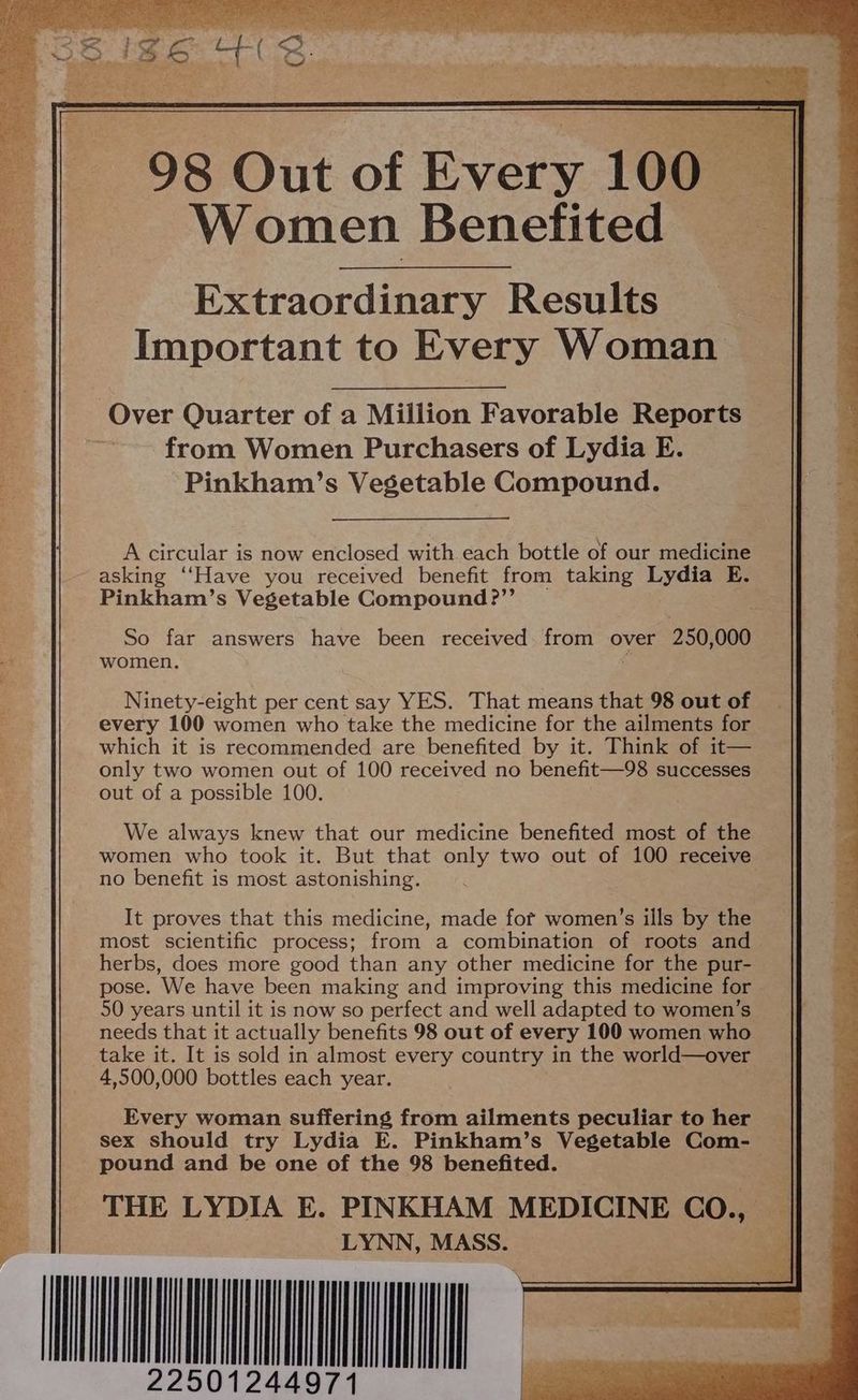 98 Out of Every 100 Women Benefited Extraordinary Results Important to Every Woman Over Quarter of a Million Favorable Reports — from Women Purchasers of Lydia E. Pinkham’s Vegetable Compound. A circular is now enclosed with each bottle of our medicine asking ‘‘Have you received benefit from taking Lydia E. Pinkham’s Vegetable Compound ?’’ So far answers have been received. from over 250, 000 women. Ninety-eight per cent say YES. That means that 98 out of every 100 women who take the medicine for the ailments for which it is recommended are benefited by it. Think of it— only two women out of 100 received no benefit—98 successes out of a possible 100. We always knew that our medicine benefited most of the women who took it. But that only two out of 100 receive no benefit is most astonishing. It proves that this medicine, made fot women’s ills by the most scientific process; from a combination of roots and herbs, does more good than any other medicine for the pur- pose. We have been making and improving this medicine for 50 years until it is now so perfect and well adapted to women’s needs that it actually benefits 98 out of every 100 women who take it. It is sold in almost every country in the world—over 4,500,000 bottles each year. Every woman suffering from ailments peculiar to her sex should try Lydia E. Pinkham’s Vegetable Com-— pound and be one of the 98 benefited. THE LYDIA E. PINKHAM MEDICINE CO., _ LYNN, MASS.