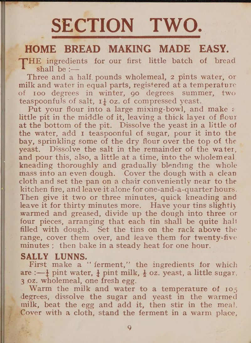 * HOME BREAD MAKING MADE EASY. Bea THE ingredients for our first little batch of bread | y shall be :— : Three and a half. pounds wholemeal, 2 pints water, or milk and water in equal parts, registered at a temperature of too degrees in winter, 90 degrees summer, two teaspoonfuls of salt, 1} oz. of compressed yeast. Put your flour into a large mixing-bowl, and make : little pit in the middle of it, leaving a thick layer of flour at the bottom of the pit. Dissolve the yeast in a little of the water, add 1 teaspoonful of sugar, pour it into the bay, sprinkling some of the dry flour over the top of the yeast. Dissolve the salt in the remainder of the water, and pour this, also, a little at a time, into the wholemeal, kneading thoroughly and gradually blending the whole mass into an even dough. Cover the dough with a clean cloth and set the pan on a chair conveniently near to the _ kitchen fire, and leave it alone for one-and-a-quarter hours. Then give it two or three minutes, quick kneading and leave it for thirty minutes more. Have your tins slightly warmed and greased, divide up the dough into three or four pieces, arranging that each tin shall be quite hal! filled with dough. Set the tins on the rack above the range, cover them over, and leave them for twenty-five minutes ; then bake in a steady heat for one hour. SALLY LUNNS. First make a ‘‘ ferment,’”’ the ingredients for which are :—} pint water, } pint milk, 4 oz. yeast, a little sugar, 3 oz. wholemeal, one fresh egg. Warm the milk and water to a temperature of 105 _. degrees, dissolve the sugar and yeast in the warmed ~ milk, beat the egg and add it, then stir in the meal. Cover with a cloth, stand the ferment in a warm place,