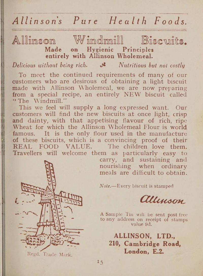 Allinson Windmill Biscuits. Made on Hygienic Principles entirely with Allinson Wholemeal. To mect the continued requirements of many of our customers who are desirous of obtaining a light biscuit made with Allinson Wholemeal, we are now preparing from a special recipe, an entirely NEW biscuit called “The Windmill.” This we feel will supply a long expressed want. Our customers will find the new biscuits at once light, crisp and dainty, with that appetising flavour of rich, ripe Wheat for which the Allinson Wholemeal Flour is world ‘famous. It is the only flour used in the manufacture of these biscuits, which is a convincing proof of their REAL FOOD VALUE. The children love them. Travellers will welcome them as particularly easy to carry, and sustaining and nourishing when ordinary meals are difficult to obtain. Note.—Every biscuit is stamped lMiuison. A Sample Tin will be sent post free to any address on receipt of stamps value 9d. ALLINSON, LTD., 210, Cambridge Road, London, E.2.