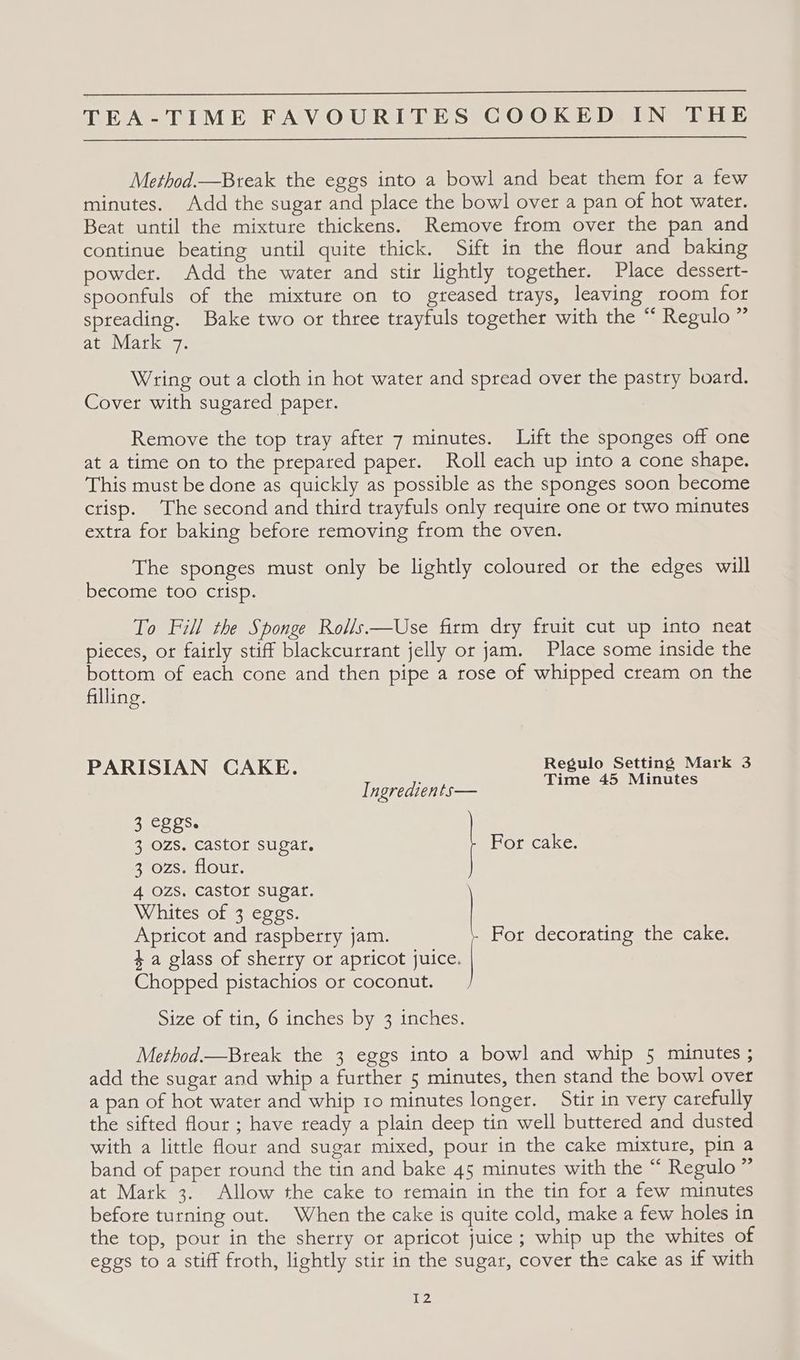 Method.—Bteak the eggs into a bowl and beat them for a few minutes. Add the sugar and place the bowl over a pan of hot water. Beat until the mixture thickens. Remove from over the pan and continue beating until quite thick. Sift in the flour and baking powder. Add the water and stir lightly together. Place dessert- spoonfuls of the mixture on to greased trays, leaving room for spreading. Bake two or three trayfuls together with the “ Regulo” at Mark 7. Wring out a cloth in hot water and spread over the pastry board. Cover with sugared paper. Remove the top tray after 7 minutes. Lift the sponges off one at a time on to the prepared paper. Roll each up into a cone shape. This must be done as quickly as possible as the sponges soon become ctisp. The second and third trayfuls only require one or two minutes extra for baking before removing from the oven. The sponges must only be lightly coloured or the edges will become too crisp. To Fill the Sponge Rolls —Use firm dry fruit cut up into neat pieces, or fairly stiff blackcurrant jelly or jam. Place some inside the bottom of each cone and then pipe a rose of whipped cream on the filling. PARISIAN CAKE. Regulo Setting Mark 3 Ingredients— Time 45 Minutes 3 eggs. 3 ozs. castor sugar. For cake. 2°0zs. flour. 4 ozs, castor sugar. Whites of 3 eggs. Apricot and raspberry jam. For decorating the cake. 4a glass of sherry or apricot juice. Chopped pistachios or coconut. Size of tin, 6 inches by 3 inches. Method.—Break the 3 eggs into a bowl and whip 5 minutes ; add the sugar and whip a further 5 minutes, then stand the bowl over a pan of hot water and whip ro minutes longer. Stir in very carefully the sifted flour ; have ready a plain deep tin well buttered and dusted with a little flour and sugar mixed, pour in the cake mixture, pin a band of paper round the tin and bake 45 minutes with the “ Regulo ” at Mark 3. Allow the cake to remain in the tin for a few minutes before turning out. When the cake is quite cold, make a few holes in the top, pour in the sherry or apricot juice; whip up the whites of eggs to a stiff froth, lightly stir in the sugar, cover the cake as if with i072