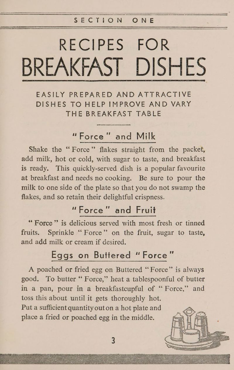 Se RECIVESAFOR BREAKFAST DISHES EASILY PREPARED AND ATTRACTIVE DISHES TO HELP IMPROVE AND VARY THE BREAKFAST TABLE me ee “Force” and Milk Shake the “‘ Force” flakes straight from the packet, add milk, hot or cold, with sugar to taste, and breakfast is ready. This quickly-served dish is a popular favourite at breakfast and needs no cooking. Be sure to pour the milk to one side of the plate so that you do not swamp the flakes, and so retain their delightful crispness. “Force” and Fruit “Force” is delicious served with most fresh or tinned fruits. Sprinkle ‘‘ Force” on the fruit, sugar to taste, and add milk or cream if desired. Eggs on Buttered “Force” A poached or fried egg on Buttered “‘Force”’ is always good. To butter “‘ Force,” heat a tablespoonful of butter in a pan, pour in a breakfastcupful of “‘ Force,” and toss this about until it gets thoroughly hot. Put a sufficient quantity out on a hot plate and \ place a fried or poached egg in the middle. MN Nv SW Ne v7 ML 3 = Sas SX, —