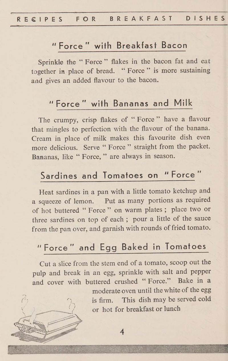 REGEIPES FOR BREAKFAST DiS HES “Force” with Breakfast Bacon Sprinkle the ‘‘ Force’ flakes in the bacon fat and eat together in place of bread. ‘“‘ Force” is more sustaining and gives an added flavour to the bacon. “Force” with Bananas and Milk The crumpy, crisp flakes of “‘ Force’? have a flavour that mingles to perfection with the flavour of the banana. Cream in place of milk makes this favourite dish even more delicious. Serve “ Force” straight from the packet. Bananas, like ‘‘ Force,” are always in season. Sardines and Tomatoes on “Force’ Heat sardines in a pan with a little tomato ketchup and a squeeze of lemon. Put as many portions as required of hot buttered “ Force’ on warm plates ; place two or three sardines on top of each; pour a little of the sauce from the pan over, and garnish with rounds of fried tomato. 'Eorce and Egg Baked in Tomatoes Cut a slice from the stem end of a tomato, scoop out the pulp and break in an egg, sprinkle with salt and pepper and cover with buttered crushed “‘ Force.” Bake in a moderate oven until the white of the egg is firm. This dish may be served cold YP or hot for breakfast or lunch SDN ¢ fea \ BQ. AQ ES ee” LAI ag NY : ween SKQAWIN ee SSN WS SS =f wer CS ..